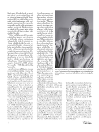 &Y h t e i s k u n t a
Ta l o u s24
köyhyyden vähentämisestä on yhtei-
nen, niin jo kysymys, miten köyhyyttä
on mitattava, jakaa mielipiteitä. Tavan-
omaisesti köyhyys määritellään asetta-
malla minimivaatimustaso niille koti-
talouden käytössä oleville resursseille,
esimerkiksi tuloille, joilla perustarpeet
saadaan tyydytettyä. Tämä minimita-
so määrää köyhyysrajan, ja ne, joiden
resurssit eivät yllä köyhyysrajaan, mää-
ritellään köyhiksi.
Vaikka edellä kuvattu köyhyysrajan
määrittelyperiaate on suoraviivainen,
on köyhyyden mittaus osoittautunut
vaikeaksi eikä siinä ole yhteisesti so-
vittuja vakiokäytäntöjä. Se, mitä pe-
rustarpeisiin liitetään, vaihtelee eri ai-
koina ja eri alueilla, riippuen paitsi ta-
louden kehitysasteesta myös yhteisön
sosiaalisista normeista ja arvoista. Köy-
hyysraja voidaan asettaa subjektiivisesti,
absoluuttisena tai suhteellisena. Kiis-
taa aiheuttaa jo kysymys siitä, olisiko
köyhyys nähtävä absoluuttisena vai
suhteellisena. Esimerkkinä tästä on
Amartya Senin (1983, 1985) ja Peter
Townsendin (1985) käymä kipakka
keskustelu.
Absoluuttinen näkökulma tuntuu
monista tärkeämmältä ja perustavalta
tavalta arvioida köyhyyttä. Rawls
(1971) näkee erityisen tärkeänä taata
kaikille sellaisten primäärihyödykkei-
den saanti, jotka takaavat perustarpei-
den tyydyttämisen. Absoluuttisesta nä-
kökulmasta korostuu myös tarve vai-
kuttaa suoraan ihmisen kykyihin ja
mahdollisuuksiin olla toimiva ja pää-
töksiin kykenevä yksilö. Huomion
kohteena ovat olosuhteet ja toiminta
työmarkkinoilla, koulutuksessa, sosi-
aalisessa elämässä ja kansalaisena.
Tämä Senin ”capability”-lähestymista-
pa tarjoaa keinon yhdistää absoluutti-
nen ja relatiivinen näkökulma.
Liiallisen yksinkertaistuksen uhallakin
Sen (1992) kiteytti köyhyyden abso-
luuttiseksi käsitteeksi kykyjen ja val-
miuksien tasolla, mutta toisaalta köy-
hyys ilmenee usein suhteellisena tar-
kasteltaessa hyödykkeiden saantia ja
mahdollisuuksia niiden käyttöön. Suh-
teellinen deprivaatio taloudellisten
mahdollisuuksien tai käytettävissä ole-
Ilpo Suoniemi toimii julkisen talouden tutkimuskoordinaat-
torina Palkansaajien tutkimuslaitoksessa ja on viimeaikaisissa
tutkimuksissaan keskittynyt tulonjakoon ja hyvinvointipalve-
luihin.
vien tulojen suhteen voi
johtaa absoluuttiseen
deprivaatioon toiminta-
kykyisyyden ja -valmiuk-
sien tasolla. ”Maassa,
joka on suhteellisesti rik-
kaampi, tarvitaan vas-
taavasti enemmän tuloja
sellaisten hyödykkeiden
hankkimiseksi, jotka
mahdollistavat yhteis-
kunnallisesti saman ta-
soisen sosiaalisen toimin-
non. Tällainen toiminto
on esimerkiksi ‘julkisuu-
dessa esiintyminen ilman
häpeän tunnetta´”. Vas-
taavat näkökohdat so-
veltuvat myös toimintoon
‘osallistuminen yhteisön
arkielämään´ (Sen 1992).
Yhdysvalloissa käytetty
virallinen köyhyysraja
määrätään absoluutti-
selta perustalta. Myös
Maailmanpankki arvioi
koko maailman köyhyyt-
tä yhteistä absoluuttista
rajaa käyttäen. OECD:n
aloittama ja Länsi- ja
Pohjois-Euroopan omak-
suma käytäntö perustuu
puolestaan suhteelliseen
köyhyysrajaan, jossa raja
määritellään osuutena
keskimääräisestä tulotasosta. Tässä
artikkelissa käytettävä köyhyysraja
määritellään suhteellisena: puolet me-
diaanitulosta.
Vaikka köyhyysrajan asettamisperiaate
on kiinnitetty, liittyy köyhyyden mää-
räämiseen useita hankalia lisäkysymyk-
siä, jotka vaativat käytännön ratkaisu-
ja. Miten eri kokoisia ja rakenteeltaan
eroavia kotitalouksia verrataan? Per-
heen koon, lasten lukumäärän ja viite-
henkilön iän vaikutus voi hyvin olla eri-
lainen köyhyysrajan alapuolella kuin
mediaaniperheen elintasoa määrättäes-
sä. Eri perheiden tulot muunnetaan yh-
teismitallisiksi Suomessa yleisesti käy-
tetyn ns. OECD:n vanhan ekvivalens-
siskaalan avulla. Näin säilytetään ver-
tailtavuus muihin tutkimuksiin. Tässä
kotitalouden ensimmäinen aikuinen saa
painon yksi ja seuraavat aikuiset pai-
non 0,7. Kunkin lapsen paino on 0,5.
Näin tyyppiperheen, jossa on kaksi ai-
kuista ja kaksi lasta, saaman 27 000 eu-
ron tulon oletetaan takaavan kotitalou-
den kaikille neljälle jäsenelle saman elin-
tason kuin yksinäisen saama 10 000
euron tulo.
Riihelä ym. (2004) tarkastelevat köy-
hyyden kehitystä perusteellisesti sovel-
taen useita vaihtoehtoisia, järkevästi
asetettuja köyhyysrajoja ja ekvivalens-
siskaaloja. Kvalitatiivisesti arvioiden
kuva köyhyyden kehityksestä säilyy,
vaikka esimerkiksi köyhien lukumää-
rä tai köyhien väestökoostumus luon-
nollisesti muuttuvat, kun köyhyysra-
jaa vaihdellaan.
 