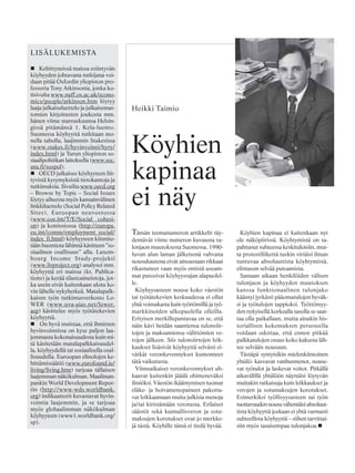 Tämän teemanumeron artikkelit täy-
dentävät viime numeron kuvausta tu-
lonjaon muutoksesta Suomessa. 1990-
luvun alun laman jälkeisenä vahvana
nousukautena eivät ainoastaan rikkaat
rikastuneet vaan myös entistä useam-
mat putosivat köyhyysrajan alapuolel-
le.
Köyhyysasteen nousu koko väestön
tai työtätekevien keskuudessa ei ollut
yhtä voimakasta kuin työttömillä ja työ-
markkinoiden ulkopuolella olleilla.
Erityisen merkillepantavaa on se, että
näin kävi heidän saamiensa tulonsiir-
tojen ja maksamiensa välittömien ve-
rojen jälkeen. Siis tulonsiirtojen leik-
kaukset lisäsivät köyhyyttä selvästi ei-
vätkät veronkevennykset kumonneet
tätä vaikutusta.
Viimeaikaiset veronkevennykset uh-
kaavat kuitenkin jäädä ohimeneväksi
ilmiöksi. Väestön ikääntymisen tuomat
eläke- ja hoivamenopaineet pakotta-
vat leikkaamaan muita julkisia menoja
ja/tai kiristämään verotusta. Erilaiset
säästöt sekä kunnallisveron ja sotu-
maksujen korotukset ovat jo merkke-
jä tästä. Köyhille tämä ei tiedä hyvää.
Köyhien kapinaa ei kuitenkaan nyt
ole näköpiirissä. Köyhtymistä on ta-
pahtunut suhteessa keskituloisiin, mut-
ta protestiliikettä tuskin viriäisi ilman
tuntuvaa absoluuttista köyhtymistä,
elintason selvää putoamista.
Samaan aikaan henkilöiden välisen
tulonjaon ja köyhyyden muutoksen
kanssa funktionaalinen tulonjako
kääntyi jyrkästi pääomatulojen hyväk-
si ja työtulojen tappioksi. Työttömyy-
den nykyisellä korkealla tasolla se saat-
taa olla paikallaan, mutta ainakin his-
toriallisen kokemuksen perusteella
voidaan odottaa, että ennen pitkää
palkkatulojen osuus koko kakusta läh-
tee selvään nousuun.
Tästäpä syntyisikin mielenkiintoinen
yhtälö: kasvavat vanhusmenot, nouse-
vat työtulot ja laskevat voitot. Pitkällä
aikavälillä yhtälöön näyttäisi löytyvän
muitakin ratkaisuja kuin leikkaukset ja
verojen ja sotumaksujen korotukset.
Esimerkiksi työllisyysasteen tai työn
tuottavuudennousuvähentäisiabsoluut-
tista köyhyyttä joskaan ei yhtä varmasti
suhteellista köyhyyttä – siihen tarvittai-
siin myös tasaisempaa tulonjakoa.
Köyhien
kapinaa
ei näy
Heikki Taimio
LISÄLUKEMISTA
Kehittyneissä maissa esiintyvän
köyhyyden johtavana tutkijana voi-
daan pitää Oxfordin yliopiston pro-
fessoria Tony Atkinsonia, jonka ko-
tisivulta www.nuff.ox.ac.uk/econo-
mics/people/atkinson.htm löytyy
laaja julkaisuluettelo ja julkaisemat-
tomien kirjoitusten joukosta mm.
hänen viime marraskuunsa Helsin-
gissä pitämänsä 1. Kela-luento.
Suomessa köyhyyttä tutkitaan mo-
nella taholla, laajimmin Stakesissa
(www.stakes.fi/hyvinvointi/hyry/
index.html) ja Turun yliopiston so-
siaalipolitiikan laitoksella (www.soc.
utu.fi/sospol).
OECD julkaisee köyhyyteen liit-
tyvistä kysymyksistä tietokantoja ja
tutkimuksia. Sivuilta www.oecd.org
– Browse by Topic – Social Issues
löytyy aiheesta myös kansainvälinen
linkkiluettelo (Social Policy Related
Sites). Euroopan neuvostossa
(www.coe.int/T/E/Social_ cohesi-
on) ja komissiossa (http://europa.
eu.int/comm/employment_social/
index_fi.html) köyhyyteen kiinnite-
tään huomiota lähinnä käsitteen ”so-
siaalinen osallisuus” alla. Luxem-
bourg Income Study-projekti
(www.lisproject.org) analysoi mm.
köyhyyttä eri maissa (ks. Publica-
tions) ja kerää tilastoaineistoja, jot-
ka usein eivät kuitenkaan ulotu ko-
vin lähelle nykyhetkeä. Matalapalk-
kaisen työn tutkimusverkosto Lo-
WER (www.uva-aias.net/lower.
asp) käsittelee myös työtätekevien
köyhyyttä.
On hyvä muistaa, että ihmisten
hyvinvoinnissa on kyse paljon laa-
jemmasta kokonaisuudesta kuin mi-
tä käsitetään matalapalkkaisuudel-
la, köyhyydellä tai sosiaalisella osal-
lisuudella. Euroopan elinolojen ke-
hittämissäätiö (www.eurofound.ie/
living/living.htm) tarjoaa tällaisen
laajemman näkökulman. Maailman-
pankin World Development Repor-
tin (http://www-wds.worldbank.
org) indikaattorit kuvastavat hyvin-
vointia laajemmin, ja se tarjoaa
myös globaalimman näkökulman
köyhyyteen (www1.worldbank.org/
sp).
 