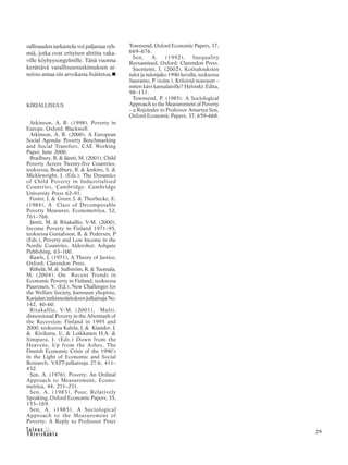 &Y h t e i s k u n t a
Ta l o u s 29
rallisuuden tarkastelu voi paljastaa ryh-
miä, jotka ovat erityisen alttiita vaka-
ville köyhyysongelmille. Tänä vuonna
kerättävä varallisuustutkimuksen ai-
neisto antaa siis arvokasta lisätietoa.
KIRJALLISUUS
Atkinson, A. B. (1998), Poverty in
Europe, Oxford: Blackwell.
Atkinson, A. B. (2000), A European
Social Agenda: Poverty Benchmarking
and Social Transfers, CAE Working
Paper, June 2000.
Bradbury, B. & Jäntti, M. (2001), Child
Poverty Across Twenty-five Countries,
teoksessa, Bradbury, B. & Jenkins, S. &
Micklewright, J. (Eds.), The Dynamics
of Child Poverty in Industrialised
Countries, Cambridge: Cambridge
University Press 62–91.
Foster, J. & Greer, J. & Thorbecke, E.
(1984), A Class of Decomposable
Poverty Measures, Econometrica, 52,
761–766.
Jäntti, M. & Ritakallio, V-M. (2000),
Income Poverty in Finland 1971–95,
teoksessa Gustafsson, B. & Pedersen, P
(Eds.), Poverty and Low Income in the
Nordic Countries, Aldershot: Ashgate
Publishing, 63–100.
Rawls, J. (1971), A Theory of Justice,
Oxford: Clarendon Press.
Riihelä, M. & Sullström, R. & Tuomala,
M. (2004), On Recent Trends in
Economic Poverty in Finland, teoksessa
Puuronen, V. (Ed.), New Challenges for
the Welfare Society, Joensuun yliopisto,
Karjalan tutkimuslaitoksen julkaisuja No.
142, 40–60.
Ritakallio, V-M. (2001), Multi-
dimensional Poverty in the Aftermath of
the Recession: Finland in 1995 and
2000, teoksessa Kalela, J. & Kiander, J.
& Kivikuru, U. & Loikkanen H.A. &
Simpura, J. (Eds.) Down from the
Heavens, Up from the Ashes, The
Finnish Economic Crisis of the 1990’s
in the Light of Economic and Social
Research, VATT-julkaisuja 27:6, 411–
432.
Sen, A. (1976), Poverty: An Ordinal
Approach to Measurement, Econo-
metrica, 44, 211–231.
Sen, A. (1983), Poor, Relatively
Speaking, Oxford Economic Papers, 35,
153–169.
Sen, A. (1985), A Sociological
Approach to the Measurement of
Poverty: A Reply to Professor Peter
Townsend, Oxford Economic Papers, 37,
669–676.
Sen, A. (1992), Inequality
Reexamined, Oxford: Clarendon Press.
Suoniemi, I. (2002), Kotitalouksien
tulot ja tulonjako 1990-luvulla, teoksessa
Sauramo, P. (toim.), Kriisistä nousuun –
miten kävi kansalaisille? Helsinki: Edita,
98–131.
Townsend, P. (1985), A Sociological
Approach to the Measurement of Poverty
– a Rejoinder to Professor Amartya Sen,
Oxford Economic Papers, 37, 659–668.
 