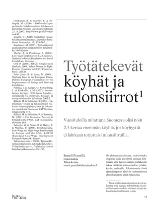 &Y h t e i s k u n t a
Ta l o u s 35
Honkanen, R. & Saarnio, R. & Sil-
lanpää, M. (2000), 1990-luvulla lapsi-
perheisiin kohdistuneiden leikkausten
arviointia, Muistio Lapsilisätyöryhmälle
22.11.2000. http://www.pcuf.fi/~mjs/
tark90.
Jenkins, S. (2000), Modelling House-
hold Income Dynamics, Journal of Popu-
lation Economics, 13, 529–567.
Kauhanen, M. (2005), Työssäkäynnin
ja taloudellisen syrjäytymisen dynamiik-
ka, käsikirjoitus.
Marlier, E. & Ponthieux, S. (2000),
Low-wage Employees in EU Countries,
Statistics in Focus: Population and Social
Conditions, Eurostat.
OECD (2001), OECD Employment
Outlook 2001, When Money is Tight:
Poverty Dynamics in OECD Countries,
Paris: OECD.
Peña Casas, R. & Latta, M. (2004),
Working Poor in the European Union,
Dublin: European Foundation for the
Improvement of Living and Working
Conditions.
Penttilä, I. & Kangas, O. & Nordberg,
L. & Ritakallio, V.-M. (2003), Suoma-
lainen köyhyys 1990-luvun lopulla –
väliaikaista vai pysyvää?, Sosiaali- ja
terveysministeriön julkaisuja 2003:7.
Riihelä, M. & Sullström. R. (2004), Vä-
littömien verojen ja tulonsiirtojen vai-
kutus tulonsaajajärjestyksen ja tuloero-
jen muutoksiin Suomessa, VATT-keskus-
telualoitteita 345.
Riihelä, M. & Sullström, R. & Tuomala,
M. (2001), On Economic Poverty in
Finland in the 1990s, VATT-keskustelu-
aloitteita 264.
Salverda, W. & Nolan, B. & Maitre, B.
& Mühlau, P. (2001), Benchmarking,
Low-Wage and High-Wage Employment
in Europe and the USA. LoWER
(European Low-Wage Employment
Research Network) Report.
Talousneuvosto (2001), Työmarkki-
noilta syrjäytymien, tulonjako ja köyhyys,
Työryhmäraportti, Valtioneuvoston
kanslian julkaisusarja 2001/13.
Irmeli Penttilä
Erikoistutkija
Tilastokeskus
irmeli.penttila@tilastokeskus.fi
Työtätekevät
köyhät ja
tulonsiirrot1
Vuosituloilla mitattuna Suomessa olisi noin
2,5 kertaa enemmän köyhiä, jos köyhyyttä
ei lainkaan torjuttaisi tulonsiirroilla.
1
Tässä artikkelissa tulonsiirrot-termi tar-
koittaa sekä saatuja tulonsiirtoja eli sosi-
aaliturvaetuisuuksia että maksettuja tu-
lonsiirtoja eli välittömiä veroja.
On yleinen ajattelutapa, että työnteko
on paras lääke köyhyyttä vastaan. Ole-
tetaan, että työstä saatava palkkatulo
takaa riittävän toimeentulon työtäte-
kevän perheelle. Aikaisemmin tämä
ajattelutapa on ainakin suomalaisessa
yhteiskunnassa ollut perusteltu.
 