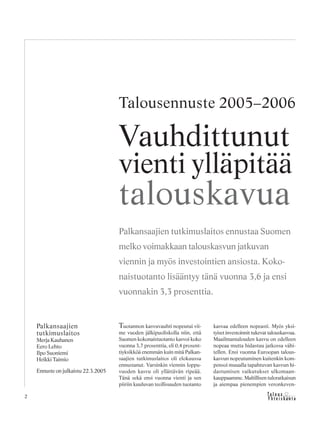 &Y h t e i s k u n t a
Ta l o u s2
Tuotannon kasvuvauhti nopeutui vii-
me vuoden jälkipuoliskolla niin, että
Suomen kokonaistuotanto kasvoi koko
vuonna 3,7 prosenttia, eli 0,4 prosent-
tiyksikköä enemmän kuin mitä Palkan-
saajien tutkimuslaitos oli elokuussa
ennustanut. Varsinkin viennin loppu-
vuoden kasvu oli yllättävän ripeää.
Tänä sekä ensi vuonna vienti ja sen
piiriin kuuluvan teollisuuden tuotanto
kasvaa edelleen nopeasti. Myös yksi-
tyiset investoinnit tukevat talouskasvua.
Maailmantalouden kasvu on edelleen
nopeaa mutta hidastuu jatkossa vähi-
tellen. Ensi vuonna Euroopan talous-
kasvun nopeutuminen kuitenkin kom-
pensoi muualla tapahtuvan kasvun hi-
dastumisen vaikutukset ulkomaan-
kauppaamme. Maltillisen tuloratkaisun
ja aiempaa pienempien veronkeven-
Vauhdittunut
vienti ylläpitää
talouskavua
Palkansaajien
tutkimuslaitos
Merja Kauhanen
Eero Lehto
Ilpo Suoniemi
Heikki Taimio
Ennuste on julkaistu 22.3.2005
Palkansaajien tutkimuslaitos ennustaa Suomen
melko voimakkaan talouskasvun jatkuvan
viennin ja myös investointien ansiosta. Koko-
naistuotanto lisääntyy tänä vuonna 3,6 ja ensi
vuonnakin 3,3 prosenttia.
Talousennuste 2005–2006
 