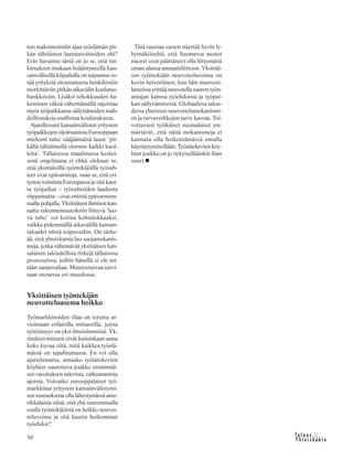 &Y h t e i s k u n t a
Ta l o u s50
ton maksimointiin ajaa työelämän pit-
kän tähtäimen laatutavoitteiden ohi?
Eräs havainto tästä on jo se, että tut-
kimuksen mukaan lisääntyneellä kan-
sainvälisellä kilpailulla on taipumus es-
tää yrityksiä sitoutumasta henkilöstön
merkittäviin pitkän aikavälin koulutus-
hankkeisiin. Lisäksi tehokkuuden ha-
keminen väkeä vähentämällä rajoittaa
myös työpaikkansa säilyttäneiden mah-
dollisuuksia osallistua koulutukseen.
Ajatellessani kansainvälisten yritysten
työpaikkojen sijoittumista Eurooppaan
mieleeni tulee vääjäämättä lause ’pit-
källä tähtäimellä olemme kaikki kuol-
leita’. Tällaisessa maailmassa keskei-
senä ongelmana ei ehkä olekaan se,
että yksittäisillä työntekijöillä työsuh-
teet ovat epävarmoja, vaan se, että yri-
tysten toiminta Euroopassa ja sitä kaut-
ta työpaikat – työsuhteiden laadusta
riippumatta – ovat entistä epävarmem-
malla pohjalla. Yksittäisen ihmisen kan-
nalta rakennemuutoksiin liittyvä ’luo-
va tuho’ voi koitua kohtalokkaaksi,
vaikka pidemmällä aikavälillä kansan-
taloudet niistä toipuvatkin. On tärke-
ää, että yhteiskunta luo suojamekanis-
meja, jotka vähentävät yksittäisen kan-
salaisen taloudellisia riskejä tällaisissa
prosesseissa, joihin hänellä ei ole mi-
tään sananvaltaa. Muutosturvaa tarvi-
taan monessa eri muodossa.
Yksittäisen työntekijän
neuvotteluasema heikko
Työmarkkinoiden tilaa on totuttu ar-
vioimaan erilaisilla mittareilla, joista
työttömyys on yksi ilmeisimmistä. Yk-
sittäiset mittarit eivät kuitenkaan anna
koko kuvaa siitä, mitä kaikkea työelä-
mässä on tapahtumassa. En voi olla
ajattelematta, antaako työtätekevien
köyhien suureneva joukko ensimmäi-
sen varoituksen tulevista, vaikeammista
ajoista. Voivatko eurooppalaiset työ-
markkinat yritysten kansainvälistymi-
sen seurauksena olla lähestymässä ame-
rikkalaisia siinä, että yhä suuremmalla
osalla työntekijöistä on heikko neuvot-
teluvoima ja sitä kautta heikommat
työehdot?
Tätä taustaa vasten näyttää hyvin ly-
hytnäköiseltä, että Suomessa monet
nuoret ovat päättäneet olla liittymättä
oman alansa ammattiliittoon. Yksittäi-
sen työntekijän neuvotteluvoima on
kovin heiveröinen, kun hän murrosti-
lanteissa yrittää neuvotella suuren työn-
antajan kanssa työehdoista ja työpai-
kan säilyttämisestä. Globaalissa talou-
dessa yhteisten neuvottelumekanismi-
en ja turvaverkkojen tarve kasvaa. Toi-
vottavasti työikäiset suomalaiset ym-
märtävät, että näitä mekanismeja ei
kannata olla heikentämässä omalla
käyttäytymisellään. Työtätekevien köy-
hien joukko on jo nykyiselläänkin liian
suuri.
 