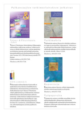 P a l k a n s a a j i e n t u t k i m u s l a i t o k s e n j u l k a i s u t
Ta l o u s & Y h t e i s k u n t a
- l e h t i
Talous & Yhteiskunta -lehteä julkaisee Palkansaajien
tutkimuslaitos neljä kertaa vuodessa. Lehden tavoit-
teena on välittää tutkimustietoa, valottaa ajankohtai-
sen kehityksen taustoja sekä herättää keskustelua
kansantaloudellisista ja yhteiskunnallisista kysymyk-
sistä. Vuosina 1972–1993 lehti ilmestyi nimellä TTT
Katsaus.
Lehden toimitus p. 09-2535 7349.
Tilaukset p. 09-2535 7338.
Tu t k i m u k s i a
Tutkimuksia-sarjassa ilmestyvät valmiiden tutkimus-
ten laajat ja perusteelliset loppuraportit. Valmistuvis-
ta tutkimuksista lähetetään lehdistötiedotteet, joiden
välityksellä tutkimustuloksia esitellään tiedotusvälineille
ja suurelle yleisölle. Hinta 13,50 €.
Tilaukset: p. 09-2535 7338.
Ty ö p a p e r e i t a
Työpapereita-sarjassa esitellään meneillään olevien
tutkimushankkeiden väliraportteja sekä kansain-
väliselle tutkijakunnalle suunnattuja keskustelualoitteita.
Työpaperit julkaistaan kokonaisuudessaan verkossa
laitoksen kotisivuilla.
WWW.LABOUR.FI
Palkansaajien tutkimuslaitoksen kotisivuilla on
ajankohtaista tietoa laitoksen henkilökunnasta,
tutkimuksista, talousennusteista ja seminaareista.
Siellä julkaistaan myös Talous & Yhteiskunta
-lehden pääkirjoitukset ja sisällysluettelot, laitoksen
lehdistötiedotteet sekä kuukausittain vaihtuvia
kolumneja. Lisäksi laitoksen tutkijat kommentoivat
kotisivuilla ajankohtaista talouskehitystä. Laaja
taloustietopaketti sisältää aikasarjoja lukuina ja
kuvioina mm. tuotannosta, työmarkkinoista, inflaati-
osta, ulkomaankaupasta, koroista ja julkisesta
taloudesta.
R a p o r t t e j a
Raportteja-sarjassa ilmestyy erilaisia laajemmalle
yleisölle tarkoitettuja kirjoja ja selvityksiä.
Tilaukset: p. 09-2535 7338.
 