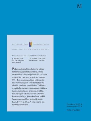 Pitkänsillanranta 3A, 6.krs 00530 Helsinki Finland
p. 09-2535 7330 (Tel. +358-9-2535 7330)
fax 09-2535 7332 (Fax +358-9-2535 7332)
www.labour.fi
Palkansaajien tutkimuslaitos harjoittaa
kansantaloudellista tutkimusta, seuraa
taloudellista kehitystä ja laatii sitä koskevia
ennusteita. Laitos on perustettu vuonna
1971 Työväen taloudellisen tutkimuslai-
toksen nimellä ja on toiminut nykyisellä
nimellä vuodesta 1993 lähtien. Tutkimuk-
sen pääalueita ovat työmarkkinat, julkinen
talous, makrotalous ja talouspolitiikka.
Palkansaajien tutkimuslaitosta ylläpitää
kannatusyhdistys, johon kuuluvat kaikki
Suomen ammatilliset keskusjärjestöt,
SAK, STTK ja AKAVA sekä suurin osa
näiden jäsenliitoista.
M
Vuosikerta20,00 €
Irtonumero 6,50 €
ISSN 1236-7206
 