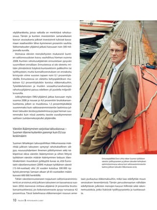 10 TALOUS & YHTEISKUNTA 2l2007
väylähankkeita, joissa valtiolla on merkittävä rahoitus-
osuus. Tämän ja kuntien investointien samanaikaisen
kasvun seurauksena julkiset investoinnit tulisivat kasva-
maan reaalisestikin lähes kymmenen prosentin vauhtia.
Valtiontalouden ylijäämä jatkaisi kasvuaan noin 300 mil-
joonalla eurolla.
Voimassa olevien menokehysten mukaisesti kunti-
en valtionosuuksien kasvu vauhdittuu hieman vuonna
2008. Kuntien rahoitusalijäämän ennustetaan pysyvän
suunnilleen ennallaan. Ennusteessa ei ole oletettu mi-
tään ylimääräisiä lisäyksiä kuntasektorin palkkoihin tai
työllisyyteen, mutta kunnallisverotuksen on ennakoitu
kiristyvän viime vuosien tapaan noin 0,1 prosenttiyk-
siköllä. Ennusteessa on oletettu kehyspäätöksen mu-
kainen 0,2 prosenttiyksikön korotus eläkemaksuihin.
Työeläkelaitosten ja muiden sosiaaliturvarahastojen
rahoitusylijäämä paisuu edelleen yli puolella miljardil-
la eurolla.
Julkisyhteisöjen EMU-ylijäämä jatkaa kasvuaan myös
vuonna 2008 ja nousee jo 4,6 prosenttiin bruttokansan-
tuotteesta, jolloin se muodostuu 1,5 prosenttiyksikköä
suuremmaksi kuin valtiovarainministeriön laatimissa jul-
kisen talouden kestävyyslaskelmissa ja jopa hieman suu-
remmaksi kuin niissä asetettu tavoite vuosikymmenen
vaihteen (suhdannekorjatulle) ylijäämälle.
Väestön ikääntyminen varjostaa talouskasvua −
Suomen tilanne kuitenkin parempi kuin EU:ssa
keskimäärin
Suomen lähiaikojen talouspolitiikan liikkumavaraa mää-
rittää julkisen talouteen syntynyt rahoituksellinen väl-
jyys, noususuhdanteen ilmeinen pitkittyminen sekä nä-
köpiirissä oleva väestön ikääntyminen ja siihen liittyvä
työikäisen väestön määrän kääntyminen laskuun. Väes-
törakenteen muutoksen jyrkkyyttä kuvaa se, että Euros-
tatin väestöennusteen (2004) mukaan työikäinen väestö
(15–64-vuotiaat) olisi 20 vuoden kuluttua 300 000 ny-
kyistä pienempi. Samaan aikaan yli 65-vuotiaiden määrä
kasvaisi 600 000 henkilöllä.
Tähän väestöennusteeseen nojautuen valtionvarainminis-
teriö on arvioinut,että julkisen talouteen on kasvamassa vuo-
teen 2050 mennessä mittava alijäämä (4 prosenttia brutto-
kansantuotteesta), jos kokonaisveroaste pysyy runsaassa 42
prosentissa. Tässä laskelmassa eläkemenojen nousun anne-
Ennustepäällikkö Eero Lehto näkee Suomen työikäisen
väestön,työllisyysasteen ja julkisen talouden kehityksen
optimistisemmassa valossa kuin valtiovarainministeriön
laatima julkisen talouden liikkumavara-arvio.
taan purkautua eläkemaksuihin, mikä taas edellyttää muun
verotuksen keventämistä. Tämän perusskenaarion nähdään
edellyttävän julkisten menojen kasvun hillintää sekä raken-
nemuutoksia, jotka lisäisivät työllisyysastetta ja tuottavuut-
ta.
 