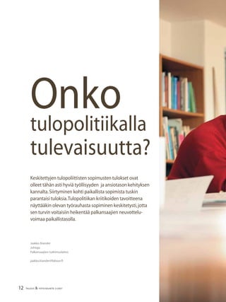 12 TALOUS & YHTEISKUNTA 2l2007
Keskitettyjen tulopoliittisten sopimusten tulokset ovat
olleet tähän asti hyviä työllisyyden ja ansiotason kehityksen
kannalta.Siirtyminen kohti paikallista sopimista tuskin
parantaisi tuloksia.Tulopolitiikan kriitikoiden tavoitteena
näyttääkin olevan työrauhasta sopiminen keskitetysti,jotta
sen turvin voitaisiin heikentää palkansaajien neuvottelu-
voimaa paikallistasolla.
Jaakko Kiander
Johtaja
Palkansaajien tutkimuslaitos
jaakko.kiander@labour.ﬁ
Onko
tulopolitiikalla
tulevaisuutta?
 