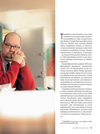 13TALOUS & YHTEISKUNTA 2l2007
T
ulopoliittiset kokonaisratkaisut ovat olleet
merkittävä osa suomalaista talous- ja yhteis-
kuntapolitiikkaa jo neljän vuosikymmenen
ajan.Modernin tulopolitiikan kausi alkoi vuonna
1968, kun solmittiin Keijo Liinamaan johdolla
kattava tulopoliittinen ratkaisu, ns. Liinamaa I.
Jo tämä ensimmäinen tuloratkaisu osoitti,mihin
suomalaista tulopolitiikkaa tarvitaan: talouden
vakauttamiseen ja kilpailukyvyn turvaamiseen
– ja erityisesti kriisinomaisissa tilanteissa.Vuon-
na 1968 tulopolitiikkaa tarvittiin suuren deval-
vaation jälkeiseen vakauttamiseen ja inﬂaation
torjuntaan.
Tulopolitiikkaatarvittiinuudelleen1970-luvun
jälkipuoliskolla kilpailukyvyn parantamiseen
vuosien 1975−76 maksutasekriisin ja sitä seu-
ranneen taantuman jälkeen.Tuolloin työmarkki-
naosapuolet ja hallitus sopivat aiemmin sovittu-
jen palkankorotusten peruuttamisesta. Samalla
tulopolitiikasta tuli keskeinen osa pääministeri
Kalevi Sorsan käynnistämää uutta talouden el-
vytyspolitiikkaa ja suomalaista konsensusta. Tu-
lopolitiikan, konsensuksen ja hyvinvointivaltion
suuruuden aikaa oli 1980-luku.1
Tulopoliittisia kokonaisratkaisuja on Suomes-
sa totuttu pitämään työllisyyden kannalta hyvi-
nä. Kriisitilanteissa niiden avulla on voitu hallita
palkkakehitystä ja turvata kilpailukyvyn paran-
tuminen. Nousukausien aikana tulopolitiikan
teho on kuitenkin jäänyt vähäiseksi.1970-luvun
alkuvuosina ja 1980-luvun loppuvuosina nopea
talouskasvu johti työvoimapulaan ja suuriin
palkkaliukumiin, joita tulopolitiikka ei kyennyt
hillitsemään. Palkkainﬂaation seurauksia olivat
kilpailukyvyn heikentyminen ja maksutasekrii-
sit 1970-luvun puolivälissä ja 1990-luvun alus-
sa.
1
Tulopolitiikan historiasta ks. esim. Bergholm (2007),
Mansner (2007) ja Kyntäjä (1993).
 