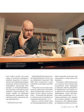 19TALOUS & YHTEISKUNTA 2l2007
lusta.6
Tuolloin arvioitiin, että omasta
rahasta ja kansallisesta valuuttakurssi-
politiikasta luopuminen voi johtaa ti-
lanteisiin, joissa kilpailukykyä joudutaan
parantamaan aiempaa suuremmalla ni-
mellispalkkojen joustavuudella. EMU-
jäsenyyttä ja devalvaatiomahdollisuu-
den poistumista ei enää pidetä suurena
ongelmana. Sopeutumistarpeen aihe-
uttajaksi nähdään nyt globalisaatio.
Muutospaineita markkinoidaan väistä-
mättöminä ja niihin sopeutumista pide-
tään välttämättömänä.
6
Koskela ja Vartiainen (1997).
Syksyllä 2006 julkistettu talousneuvos-
ton globalisaatioraportti ”Suomen vas-
taus globalisaation haasteeseen” (VNK
2006) näkee muutospaineen suurena
ja kohdistaa muutostarpeen työmarkki-
noille:
”Tuottavuutta ja kasvua lisäävä yritys-
toiminnan uudistuminen ei ole riittävän
ripeää. Työmarkkinoiden toiminnan on
tarpeen muuttua nykyistä joustavam-
maksi.” ... ”Suomessakin olisi syytä harki-
ta irtisanomissuojan lieventämistä osa-
na laajempaa kokonaisuutta...”(s.17)
Raportti ei ummista silmiään nykyi-
sen työmarkkinajärjestelmän ja tulopo-
litiikan saavutuksilta, mutta katsoo, että
tulevaisuudessa ei voida samoin eväin
enää jatkaa:
”Suomalainen palkanmuodostusmal-
li on onnistunut hyvin tukemaan koko
kansantalouden tasolla kilpailukykyä
ja työllisyyttä edistävää palkkakehitys-
tä. Palkkarakenteet ovat kuitenkin var-
sin jäykkiä ja ovat osasyy työttömyyden
poikkeuksellisen suureen painottumi-
seen heikosti koulutettuihin.” (s. 18) ...
”palkanmuodostuksen tulee kytkeytyä
yhä selvemmin yksilöiden ja ryhmien
tuottavuuteen. Tämä edellyttää palkko-
jen määräytymistä nykyistä suuremmas-
Jaakko Kianderin mielestä tulopolitiikkaa ei ole
mitään syytä romuttaa.Nykyisetkin sopimukset
sallivat jo huomattavan jouston työehtoihin.
 