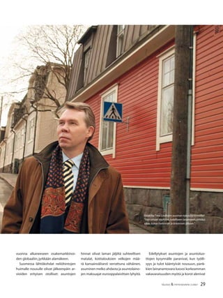 29TALOUS & YHTEISKUNTA 2l2007
Ostaisiko Timo Lindholm asunnon nykyisillä hinnoilla?
”Vain omaan käyttöön,todelliseen tarpeeseen,pitkäksi
aikaa,tiukan harkinnan ja tinkimisen jälkeen.”
vuonna alkaneeseen osakemarkkinoi-
den globaaliin,jyrkkään alamäkeen.
Suomessa lähtökohdat neliöhintojen
huimalle nousulle olivat jälkeenpäin ar-
vioiden erityisen otolliset: asuntojen
hinnat olivat laman jäljiltä suhteellisen
matalat, kotitalouksien velkojen mää-
rä kansainvälisesti verrattuna vähäinen,
asuminen melko ahdasta ja asuntolaino-
jen maksuajat eurooppalaisittain lyhyitä.
Edellytykset asuntojen ja asuntoluo-
ttojen kysynnälle paranivat, kun työlli-
syys ja tulot kääntyivät nousuun, pank-
kien lainanantovara kasvoi korkeamman
vakavaraisuuden myötä ja korot alenivat
 