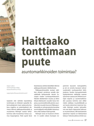 37TALOUS & YHTEISKUNTA 2l2007
tarpeisiin että valmiiksi kaavoitettua
tonttimaata on riittävästi saatavilla. Ra-
kennuskelpoisen maan saatavuutta kos-
keva ongelma on potentiaalisesti ole-
massa lähinnä pääkaupunkiseudulla ja
muutamissa Helsingin seudun kehys-
kunnissa sekä muutamissa muissa suu-
rissa kaupungeissa. Tästä syystä tässä
Seppo Laakso
Toimitusjohtaja,tutkija
Kaupunkitutkimus TA Oy
seppo.laakso@kaupunkitutkimusta.ﬁ
Haittaako
tonttimaan
puute
asuntomarkkinoiden toimintaa?
peimmin kasvaviin metropoleihin,
ja sen on arvioitu kasvavan tulevai-
suudessakin suurkaupunkien kärki-
joukossa. Seudun kasvupotentiaalin
hyödyntäminen edellyttää osaavan
työvoiman saatavuutta.Riittävä asun-
tojen tarjonta ja asuntomarkkinoi-
den joustava toiminta ovat välttä-
mätön edellytys muuttoliikkeelle ja
sen kautta työvoiman tarjonnan kas-
vulle. Helsingin seudun työmarkki-
nat ovat täysin riippuvaiset jatkuvas-
ta muuttovoitosta, sillä kantaväestön
työvoiman tarjonta on kääntymässä
laskuun.Tulevaisuudessa entistä suu-
kirjoituksessa aihetta käsitellään lähinnä
pääkaupunkiseudun näkökulmasta.
Pääkaupunkiseudulla asutaan edel-
leen ahtaasti verrattuna samalla talo-
udellisella kehitystasolla olevien Eu-
roopan maiden suurkaupunkialueisiin.
Väestön ikärakenteen muutos ja siihen
liittyvä ikääntyvien osuuden kasvu hei-
jastuu asuntomarkkinoille pienten asun-
tokuntienosuudenkasvuna.Pääkaupun-
kiseudulla on vahvoja paineita kasvattaa
asumisväljyyttä vielä pitkälle tulevaisuu-
teen,mikä osaltaan lisää kysyntää.
Helsingin seutu on kuulunut viimeis-
ten 12 vuoden aikana Euroopan no-
 
