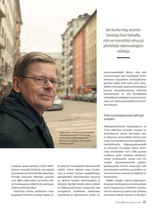 41TALOUS & YHTEISKUNTA 2l2007
suudesta saada hankittua niiden kehit-
tämisen kannalta keskeisiä maa-alueita
omistukseensa kohtuullisella raakamaan
hinnalla. Erityisesti Helsingin seudulla
ovat olleet esillä valtion ja kuntien väli-
set maakaupat ja niiden hinta sekä kaup-
poihin ja liittyvät kitkat.
Ottamatta kantaa yksittäisten maa-
kauppojen hintoihin voidaan todeta, et-
tä nykyinen lainsäädäntö takaa kunnille
erittäin vahvat välineet maan hankin-
taan ja kunkin kunnan maapoliittisten
periaatteiden toteuttamiseen. Kysymys
on lähinnä kuntien aktiivisuudesta ja
tahdosta käyttää tarjolla olevia välinei-
tä. Pääkaupunkiseudun kaupungit ovat
ensisijaisesti hankkineet raakamaata
kaavoitusta ja rakentamista varten so-
pimusmenettelyllä lähtien siitä, että
maanomistajat ovat maankäytön kehit-
tämisessä kaupunkien yhteistyökump-
paneita, vaikka niillä onkin omia talou-
dellisia intressejä. Sopimusmenettelyssä
kunnan neuvotteluasemaa vahvistaa
huomattavasti se, että lainsäädäntö
mahdollistaa tehokkaan lunastusmenet-
telyn, jos sopimusneuvottelut eivät joh-
da tulokseen.
Onko tonttimaasta pulaa Helsingin
seudulla?
Pääkaupunkiseudun kaupungeissa on
YTV:n tekemien arvioiden mukaan ra-
kennettavissa olevaa kerrosalaa noin
6 miljoonaa kerrosneliötä (kem2), joka
vastaa noin 60 000 asunnon rakentamis-
mahdollisuutta. Pääkaupunkiseudulla
on viimeisen 10 vuoden aikana raken-
nettu keskimäärin noin 7 000 asuntoa
vuodessa, joten teoriassa tämänsuu-
ruinen tonttivaranto vastaa noin 8,5
vuoden rakentamistarvetta pääkau-
punkiseudulla. Seudun kaupungit ovat
kaavoittaneet vuosittain suunnilleen sa-
man verran kuin varantoa on käytetty ra-
kentamiseen.
Näiden lukujen valossa pääkaupun-
kiseudun tonttitarjonta on kohtuullisen
hyvin tasapainossa. Kuitenkin tonttiva-
rannon rakenne ja sijainti ovat sellaiset,
että laskennallinen varanto ei ole täysi-
Jos kunta myy asunto-
tontteja liian halvalla,
niin se menettää rahaa ja
pönkittää rakennuttajien
voittoja.
Seppo Laakson mielestä on hyvin realistista
odottaa,että riittämätön tonttitarjonta
asuntotuotannon pullonkaulana on
lähivuosina poistumassa oleva ongelma
Helsingin seudulla.
 