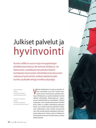 44 TALOUS & YHTEISKUNTA 2l2007
Julkiset palvelut ja
hyvinvointi
Kaisa Kotakorpi
Tutkija
Tampereen yliopisto
kaisa.kotakorpi@uta.ﬁ
Jani-Petri Laamanen
Tutkija
Tampereen yliopisto
jani-petri.laamanen@uta.ﬁ
Kuntien välillä on suuria eroja terveyspalvelujen
yksikkökustannuksissa.Ne kertovat tehokkuus- tai
laatueroista.Laadukkaammat palvelut lisäävät
kuntalaisten hyvinvointia.Selvitettäessä kustannusten
vaikutusta hyvinvointiin voidaan käyttää hyväksi
kuntien asukkaille tehtyjä onnellisuuskyselyjä.
V
äestön ikärakenteen muutos ja alueiden vä-
linen muuttoliike ovat viime vuosina haas-
taneet kunnat tehostamaan palvelutuotan-
toaan. Tehokkuutta on pyritty lisäämään kuntien
välisellä yhteistyöllä, palvelutarjonnan organi-
soinnin kehittämisellä ja kuntaliitoksin. Tällaiset
uudistukset ovat toisaalta aiheuttaneet kritiikkiä,
koska niiden on pelätty heikentävän palvelujen
laatua. Suuri haaste kustannussäästöihin tähtää-
vissä uudistuksissa onkin alentaa kustannuksia
siten,että samalla taataan laadukkaan palvelutar-
jonnan jatkuminen.Tämän vuoksi on tärkeää sel-
vittää palvelutuotannon kustannusten ja laadun
välistä yhteyttä.
 
