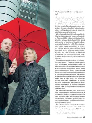 45TALOUS & YHTEISKUNTA 2l2007
Kuva:Studio Ari Ijäs
Palvelutuotannon tehokkuuserot ja niiden
syyt
Lukuisissa kotimaisissa ja kansainvälisissä tutki-
muksissa on selvitetty paikallisen palvelutuotan-
non tehokkuuseroja tuotantoyksiköiden ja aluei-
den välillä.Vakiintunut tarkastelutapa on arvioida
aineiston perusteella kunkin suoritemäärän tuot-
tamisen alimmat mahdolliset kokonaiskustan-
nukset ja tulkita näiden yli menevät kustannuk-
set tehottomuuden aiheuttamiksi.
Viimeaikaisistakotimaisistatehokkuustutkimuk-
sista mainittakoon perusterveydenhuoltoa koski-
en Aaltonen (2006) ja laajemmin kuntapalvelu-
ja koskien Loikkanen ja Susiluoto (2006). Näissä
tutkimuksissa on havaittu merkittäviä tehokkuu-
seroja palveluntuottajien välillä. Esimerkiksi Aal-
tosen (2006) mukaan suomalainen terveyskes-
kus tuottaa perusterveydenhuoltopalvelunsa
keskimäärin 5,4–6,5 prosenttia suuremmin kus-
tannuksin kuin maan tehokkain terveyskeskus.
Tehostamalla terveyskeskusten toimintaa voitai-
siin päästä satojen miljoonien eurojen säästöihin
vuosittain.
Mistä palveluntuottajien väliset tehokkuuse-
rot sitten johtuvat? Esimerkiksi terveydenhuol-
lossa suoritemäärät, kuten avohoitokäynnit tai
hoitopäivät, eivät välttämättä kuvaa tarkasti ero-
ja sairastapausten vakavuudessa ja siten niiden
kustannusvaikutuksissa. Lisäksi alueen korkea
yleinen kustannustaso, kuten korkeat työvoima-
tai pääomakustannukset voivat olla osasyy suori-
tetta kohden laskettujen kustannusten korkeaan
tasoon. Usein on myös esitetty, että palvelutuo-
tannossa esiintyvien skaalaetujen tai -haitto-
jen vuoksi palvelualueen koko vaikuttaa tehok-
kuuteen.1
Tällaisia eroja on kuitenkin esimerkiksi
Aaltosen (2006) tutkimuksessa otettu huomioon
melko kattavasti.
Yllä mainittujen seikkojen lisäksi tavat organi-
soida palvelutuotantoa vaihtelevat kunnissa, ja
luonnollisesti näillä ratkaisuilla on vaikutuksensa
myös kustannustasoon. Suoritemäärään nähden
keskimääräistä korkeammat kustannukset voi-
vatkin osittain aiheutua huonosta organisoinnis-
ta ja turhasta byrokratiasta.
Toisaalta ylimääräiset kustannukset voivat hei-
jastaa palveluiden parempaa laatua. Laatua on
kuitenkin vaikea mitata,joten eroja käyttäjien hy-
1
Ks.myös Laakso ja Loikkanen (2006).
 