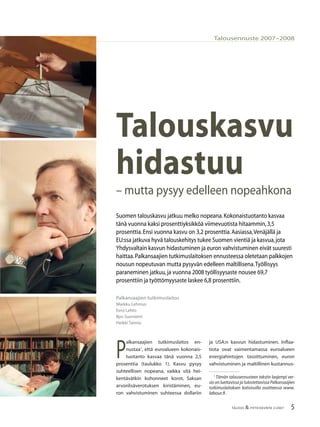 5TALOUS & YHTEISKUNTA 2l2007
Talousennuste 2007–2008
Palkansaajien tutkimuslaitos
Markku Lehmus
Eero Lehto
Ilpo Suoniemi
Heikki Taimio
Talouskasvu
hidastuu
– mutta pysyy edelleen nopeahkona
Suomen talouskasvu jatkuu melko nopeana.Kokonaistuotanto kasvaa
tänä vuonna kaksi prosenttiyksikköä viimevuotista hitaammin,3,5
prosenttia.Ensi vuonna kasvu on 3,2 prosenttia.Aasiassa,Venäjällä ja
EU:ssa jatkuva hyvä talouskehitys tukee Suomen vientiä ja kasvua,jota
Yhdysvaltain kasvun hidastuminen ja euron vahvistuminen eivät suuresti
haittaa.Palkansaajien tutkimuslaitoksen ennusteessa oletetaan palkkojen
nousun nopeutuvan mutta pysyvän edelleen maltillisena.Työllisyys
paraneminen jatkuu,ja vuonna 2008 työllisyysaste nousee 69,7
prosenttiin ja työttömyysaste laskee 6,8 prosenttiin.
P
alkansaajien tutkimuslaitos en-
nustaa1
, että euroalueen kokonais-
tuotanto kasvaa tänä vuonna 2,5
prosenttia (taulukko 1). Kasvu pysyy
suhteellisen nopeana, vaikka sitä hei-
kentävätkin kohonneet korot, Saksan
arvonlisäverotuksen kiristäminen, eu-
ron vahvistuminen suhteessa dollariin
ja USA:n kasvun hidastuminen. Inﬂaa-
tiota ovat vaimentamassa euroalueen
energiahintojen tasoittuminen, euron
vahvistuminen ja maltillinen kustannus-
1
Tämän talousennusteen tekstin laajempi ver-
sio on luettavissa ja tulostettavissa Palkansaajien
tutkimuslaitoksen kotisivuilla osoitteessa www.
labour.ﬁ .
 