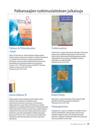 59TALOUS & YHTEISKUNTA 2l
2007
Markku Lehmus
Pienet,
avoimet EU-maat
globalisaation
haasteiden edessä:
säästämisen ja
investointien
tarkastelua
RAPORTTEJA 9
PALKANSAAJIEN TUTKIMUSLAITOS
P A L K A N S A A J I E N T U T K I M U S L A I T O S
Lasten vaikutus
äidin palkkaan
Tu t k i m u k s i a 1 0 3
Jenni Kellokumpu
Palkansaajien tutkimuslaitoksen julkaisuja
Talous & Yhteiskunta
-lehti
Talous & Yhteiskunta -lehteä julkaisee Palkansaajien
tutkimuslaktos neljä kertaa vuodessa.Lehden tavoitteena
on välittää tutkimustietoa,vaolotaa ajankohtaisen
kehityksen taustoja sekä herättää keskustelua kansan-
taloudellisesta ja yhteiskunnallisista kysymyksitä.
Vuosina 1972–1993 lehti ilmestyi nimellä TTT Katsaus.
Lehden toimitus p.09–2535 3749
Tilaukset p.09–2535 7338
Tutkimuksia
Tutkimuksia -sarjassa ilmestyvät valmiiden tutimusten
laajat ja perusteelliset loppuraportit.Valmistuvista
tutkimuksista lähetetään lehdistötiedotteet,joiden
välityksellä tutkimustuloksia esitellään tiedotus-
välineille ja suurelle yleisölle.
Tilaukset p.09–2535 7338
www.labour.fi
Palkansaajien tutkimuslaitksen kotisivuilla on ajan-
kohtaista tietoa laitksen henkilökunnasta,
tutkimuksista,talousennusteista ja seminaareista.
Siellä julkaistaan myös Talous & Yhteiskunta -lehden
pääkirjoitus ja sisällysluettelo,laitoksen lehdistötiedotteet
sekä kuukausittain vaihtuvia kolumneja.Lisäksi laitoksen
tutkijat kommentoivat kotisivuilla ajankohtaista talous-
kehitystä.Laaja taloustietopaketti sisältää aikasarjoja
lukuina ja kuvioina mm.t uotannosta,työmarkkinoista,
inﬂaatiosta,ulkomaankaupasta,koroista ja julkisesta
taloudesta.
Raportteja
Raportteja -sarjassa ilmestyy erilaisia laajemmalle
yleisölle tarkoitettuja kirjoja ja selvityksiä.
Tilaukset p.09–2535 7338
Työpapereita
Työpapereita -sarjassa esitellään meneillään olevien
tutkimushankkeiden väliraportteja sekä kansain-
väliselle tutkijakunnalle suunnattuja keskustelu-
aloitteita. Työpaperit julkaistaan kokonaisuudessaan
verkossa laitoksen kotisivuilla.
&4/2006
Ta l o u s
Y h t e i s k u n t a
Globalisaatio
Tulonjako
Tuloverot
Hyvinvointivaltio
Tony Atkinsonin haastattelu
 