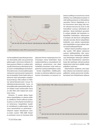 15TALOUS & YHTEISKUNTA 2l2007
nut lamanjälkeisiä tuporatkaisuja tulove-
ron alennuksilla, jotka ovat parantaneet
palkansaajien ostovoiman kehitystä. Hi-
taana pysynyt inﬂaatio on osaltaan pitä-
nyt yllä ostovoimaa ja vähentänyt tarvet-
ta suuriin nimellispalkkojen korotuksiin.2
Veronalennusten ansiosta palkansaajien
nettoansiot ovat kasvaneet nopeammin
kuin bruttopalkat.Tämän lisäksi valtio on
alentanut myös työnantajien sosiaaliva-
kuutusmaksuja, mikä osaltaan on hillin-
nyt työvoimakustannusten nousua. Yk-
sikkötyövoimakustannusten nousu on
lamanjälkeisellä tupokaudella jäänyt hy-
vin hitaaksi, koska tuottavuuden kasvu
on ollut lähes yhtä nopeaa kuin ansio-
tason nousu.
Viimeisen 15 vuoden aikana harjoi-
tettua tulopolitiikkaa on yleisesti pidet-
ty maltillisena. Tämän tulkinnan puoles-
ta puhuu se, että yritysten kannattavuus
on kohentunut tulopolitiikan kaudel-
la voimakkaasti ja palkansaajien saama
osuus kansantulosta on pienentynyt –
erityisesti nopean talouskasvun vuosi-
na kuten vuosina 1996−2000. Toisaal-
ta ansiotason nousu on Suomessa ollut
2
Ks.esim.Kiander (2006).
jatkuvasti hieman nopeampaa kuin Län-
si-Euroopan maissa keskimäärin. Hyvä
reaaliansiokehitys ja samanaikainen kil-
pailukyvyn parantuminen ovat olleet
mahdollisia ainoastaan muita maita no-
peamman tuottavuuskehityksen vuoksi.
Arviota tulopolitiikan maltillisuudes-
ta tukee se,että laman jälkeisinä vuosina
Suomen kansantalous on kasvanut no-
peasti ja työllisyys on parantunut.Lamaa
edeltänyt taso työllisyydessä (joskaan ei
vielä työllisyysasteessa) on lähestulkoon
saavutettu. Viennin kilpailukyky on ol-
lut erinomainen; tämä näkyy sekä vien-
nin vahvassa kasvussa (ks. kuvio 2) että
historiallisen suuressa vaihtotaseen yli-
jäämässä. Hyvän kehityksen perusteel-
la voidaan päätellä, että harjoitettu tu-
lopolitiikka keskitettyine ratkaisuineen
ei ainakaan ole ollut kovin vahingollista
talouden kannalta. Monet tulopolitiikan
kriitikotkin ovat valmiita myöntämään,
että tulopolitiikka on jopa osaltaan tuke-
nut hyvää työllisyyskehitystä.
Voidaan tietysti jossitella ja kysyä, oli-
siko vuoden 1995 jälkeen toteutunut
suotuisa työllisyyskehitys ollut saavu-
tettavissa ilman keskitettyjä tuloratkai-
suja. Keskitettyjen ratkaisujen vaihtoeh-
to olisi ollut liittokohtainen sopiminen,
koska laki työehtojen yleissitovuudesta
käytännössä estää kovin pitkälle viedyn
paikallisen sopimisen.
Kokemuksesta tiedämme, että keski-
tetyt ratkaisut ovat tuottaneet sopimus-
palkkoihin selvästi pienemmät nimellis-
korotukset kuin liittokohtaiset ratkaisut.
Kuvio 1.Palkankorotukset ja inﬂaatio,%.
-2
0
2
4
6
8
10
1990 19911992 1993 1994 199519961997 199819992000 20012002 20032004 200520062007e
Sopimus
Ansiotaso
Inflaatio
Lähde:Tilastokeskus;vuoden 2007 luvut perustuvat PT:n ennusteeseen.
Kuvio 2.Viennin kehitys 1990−2006,mrd euroa (kiintein hinnoin).
Lähde:Tilastokeskus.
10
0
20
30
40
50
60
70
80
90
1990 19911992 19931994 19951996 1997 1998 19992000 20012002 20032004 2005 20062007
 