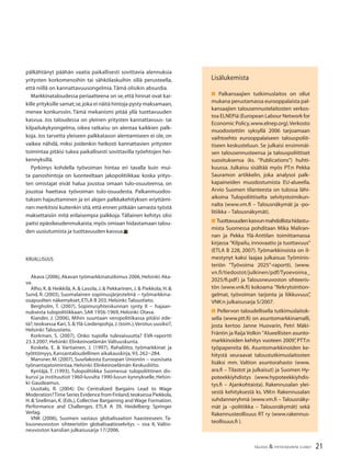 21TALOUS & YHTEISKUNTA 2l2007
pälkähtänyt päähän vaatia paikallisesti sovittavia alennuksia
yritysten korkomenoihin tai sähkölaskuihin sillä perusteella,
että niillä on kannattavuusongelmia.Tämä olisikin absurdia.
Markkinataloudessa periaatteena on se,että hinnat ovat kai-
kille yrityksille samat;se,joka ei näitä hintoja pysty maksamaan,
menee konkurssiin. Tämä mekanismi pitää yllä tuottavuuden
kasvua. Jos taloudessa on yleinen yritysten kannattavuus- tai
kilpailukykyongelma, oikea ratkaisu on alentaa kaikkien palk-
koja. Jos tarvetta yleiseen palkkatason alentamiseen ei ole, on
vaikea nähdä, miksi joidenkin heikosti kannattavien yritysten
toimintaa pitäisi tukea paikallisesti sovittavilla työehtojen hei-
kennyksillä.
Pyrkimys kohdella työvoiman hintaa eri tavalla kuin mui-
ta panoshintoja on luonteeltaan jakopolitiikkaa: koska yritys-
ten omistajat eivät halua joustoa omaan tulo-osuuteensa, on
joustoa haettava työvoiman tulo-osuudesta. Palkanmuodos-
tuksen hajauttaminen ja eri alojen palkkakehityksen eriyttämi-
nen merkitsisi kuitenkin sitä,että ennen pitkään samasta työstä
maksettaisiin mitä erilaisempia palkkoja. Tällainen kehitys olisi
paitsi epäoikeudenmukaista, myös omiaan hidastamaan talou-
den uusiutumista ja tuottavuuden kasvua.■
KIRJALLISUUS
Akava (2006),Akavan työmarkkinatutkimus 2006,Helsinki:Aka-
va.
Alho, K. & Heikkilä, A. & Lassila, J. & Pekkarinen, J. & Piekkola, H. &
Sund, R. (2003), Suomalainen sopimusjärjestelmä − työmarkkina-
osapuolten näkemykset, ETLA B 203, Helsinki:Taloustieto.
Bergholm, T. (2007), Sopimusyhteiskunnan synty II − hajaan-
nuksesta tulopolitiikkaan. SAK 1956-1969, Helsinki: Otava.
Kiander, J. (2006), Mihin suuntaan veropolitiikassa pitäisi ede-
tä?,teoksessa Kari,S.& Ylä-Liedenpohja,J.(toim.),Verotus uusiksi?,
Helsinki:Taloustieto.
Korkman, S. (2007), Onko tupolla tulevaisuutta? EVA-raportti
23.3.2007, Helsinki: Elinkeinoelämän Valtuuskunta.
Koskela, E. & Vartiainen, J. (1997), Rahaliitto, työmarkkinat ja
työttömyys, Kansantaloudellinen aikakauskirja, 93, 262−284.
Mansner, M. (2007), Suurlakosta Euroopan Unioniin − vuosisata
työnantajatoimintaa, Helsinki: Elinkeinoelämän Keskusliitto.
Kyntäjä, T. (1993), Tulopolitiikka Suomessa: tulopoliittinen dis-
kurssi ja instituutiot 1960-luvulta 1990-luvun kynnykselle, Helsin-
ki: Gaudeamus.
Uusitalo, R. (2004): Do Centralized Bargains Lead to Wage
Moderation?Time Series Evidence from Finland,teoksessa Piekkola,
H. & Snellman, K. (Eds.), Collective Bargaining and Wage Formation.
Performance and Challenges. ETLA A 39, Heidelberg: Springer
Verlag.
VNK (2006), Suomen vastaus globalisaation haasteeseen. Ta-
lousneuvoston sihteeristön globalisaatioselvitys − osa II, Valtio-
neuvoston kanslian julkaisusarja 17/2006.
Lisälukemista
■ Palkansaajien tutkimuslaitos on ollut
mukana perustamassa eurooppalaista pal-
kansaajien talousennustelaitosten verkos-
toa ELNEPiä (European Labour Network for
Economic Policy,www.elnep.org).Verkosto
muodostettiin syksyllä 2006 tarjoamaan
vaihtoehto eurooppalaiseen talouspoliit-
tiseen keskusteluun. Se julkaisi ensimmäi-
sen talousennusteensa ja talouspoliittiset
suosituksensa (ks. ”Publications”) huhti-
kuussa. Julkaisu sisältää myös PT:n Pekka
Sauramon artikkelin, joka analysoi palk-
kapaineiden muodostumista EU-alueella.
Arvio Suomen tilanteesta on tulossa lähi-
aikoina Tulopoliittiselta selvitystoimikun-
nalta (www.vm.ﬁ – Talousnäkymät ja -po-
litiikka – Talousnäkymät).
■ Tuottavuudenkasvunmahdollistahidastu-
mista Suomessa pohditaan Mika Maliran-
nan ja Pekka Ylä-Anttilan toimittamassa
kirjassa ”Kilpailu, innovaatio ja tuottavuus”
(ETLA B 228, 2007). Työmarkkinoista on il-
mestynyt kaksi laajaa julkaisua: Työminis-
teriön ”Työvoima 2025”-raportti, (www.
vn.fi/tiedostot/julkinen/pdf/Tyoevoima_
2025/ﬁ.pdf) ja Talousneuvoston sihteeris-
tön (www.vnk.ﬁ) kokoama ”Rekrytointion-
gelmat, työvoiman tarjonta ja liikkuvuus”,
VNK:n julkaisusarja 5/2007.
■ Pellervon taloudellisella tutkimuslaitok-
sella (www.ptt.ﬁ) on asuntomarkkinamalli,
josta kertoo Janne Huovarin, Petri Mäki-
Fräntin ja Raija Volkin ”Alueellisten asunto-
markkinoiden kehitys vuoteen 2009”, PTT:n
työpapereita 86. Asuntomarkkinoiden ke-
hitystä seuraavat taloustutkimuslaitosten
lisäksi mm. Valtion asuntorahasto (www.
ara.ﬁ – Tilastot ja julkaisut) ja Suomen Hy-
poteekkiyhdistys (www.hypoteekkiyhdis-
tys.ﬁ – Ajankohtaista). Rakennusalan ylei-
sestä kehityksestä ks. VM:n Rakennusalan
suhdanneryhmä (www.vm.ﬁ – Talousnäky-
mät ja –politiikka – Talousnäkymät) sekä
Rakennusteollisuus RT ry (www.rakennus-
teollisuus.ﬁ ).
 