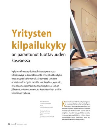 22 TALOUS & YHTEISKUNTA 2l
2007
K
ansantalouden kilpailukykyä on paras-
ta arvioida siltä kannalta, kuinka hyvän
elintason se pystyy kansalaisilleen tar-
joamaan.Elintaso puolestaan riippuu ennen
kaikkea työn tuottavuuden tasosta. Se on
siis pitkän aikavälin talouspolitiikan onnistu-
neisuuden paras yksittäinen mittari. Nopea
tuottavuuden kasvu puolestaan takaa sen,
että elintaso kohoaa myös jatkossa.
Nykymaailmassa yritykset hakevat parempaa
kilpailukykyä ja kannattavuutta ennen kaikkea työn
tuottavuutta kohottamalla.Suomessa tämä on
onnistunutkin hyvin monilla toimialoilla – jopa niin,
että ollaan aivan maailman kärkijoukossa.Tämän
jälkeen tuottavuuden nopea kasvattaminen entisin
keinoin on vaikeaa.
Mika Maliranta
Tutkimuspäällikkö
ETLA
mika.maliranta@etla.ﬁ
Pekka Ylä-Anttila
Tutkimusjohtaja
ETLA
pekka.yla-anttila@etla.ﬁ
Yritysten
kilpailukyky
on parantunut tuottavuuden
kasvaessa
 