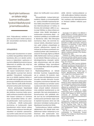 27TALOUS & YHTEISKUNTA 2l2007
(esim. Yhdysvalloissa), merkitsisi se lo-
pulta sitä, että Suomi siirtäisi tuottavuu-
den kansainvälistä eturintamaa eteen-
päin aivan yksin.
Johtopäätöksiä
Tuottavuuden kasvattaminen on asetet-
tu yhdeksi talouspolitiikan tärkeimmistä
tavoitteista, sillä se on väestön vanhen-
tuessa ja työpanoksen supistuessa ai-
noa keino ylläpitää hyvinvoinnin kasvua.
Vähemmän on pohdittu sitä, mistä tuo
tuottavuuskasvu tulee.
Edellä esitetyn perusteella tuottavuu-
den nopean kasvattamisen haaste on
ehkä paljonkin suurempi kuin olemme
ajatelleet. Yrityssektorin tuottavuuden
taso on jo lähellä maailman kärkeä, ei-
kä meillä enää ole jäljessä tulevan etuun
perustuvaa mahdollisuutta sen kasvatta-
miseen. Olemme useilla aloilla ilmeisesti
siirtyneet tuottavuuden eturintamaan.
Monien palvelualojen kilpailukykyä
on pidetty heikkona matalan tuottavuu-
den johdosta. Uusimman tiedon perus-
teella osoittautuu kuitenkin,että esimer-
kiksi kaupan tuottavuus on Suomessa
aivan kansainvälistä kärkeä. Jos olem-
me palveluissakin – kuten suuressa osas-
sa teollisuutta – lähellä tuottavuuden
eturintamaa, on tuottavuuden nopea
kasvattaminen entisin keinoin vaikeaa.
Tulevan tuottavuuskasvun kannalta pal-
velusektori on kuitenkin avainasemas-
sa jo senkin vuoksi, että sen osuus koko-
naistuotannosta on kasvamassa samaan
aikaan, kun teollisuuden osuus pienen-
tyy.
Talouspolitiikalle – mukaan lukien työ-
markkina-, kilpailu- ja innovaatiopolitiik-
ka – asettuu entistäkin haastavampi teh-
tävä. Vaikka yrityssektorin tuottavuuden
taso kokonaisuudessaan on korkea, on
ilmeistä, että toimialojen välillä on suu-
ria eroja.Politiikan on oltava erilaista sen
mukaan miten lähellä teknologian ja
tuottavuuden eturintamaa ollaan – sa-
manlainen politiikka ei sovi kaikille aloil-
le (Bartelsman 2005). Mitä lähempänä
eturintamaa ollaan, sitä enemmän ko-
rostuvat kokeilu, oikeanlaiset kannusti-
met, uudet yritykset, yritysjohtajien ja
yritysten valikoituminen, nopeasti sol-
mittavat (ja tarvittaessa purettavat) vuo-
rovaikutussuhteet sekä aineettomat in-
vestoinnit (Acemoglu,Aghion ja Zilibotti
2006). Markkinoiden toimivuus ja kilpai-
lu ovat tärkeitä.Tällaiseen tuottavuus- ja
teknologiarintamaa eteenpäin työntä-
vään yritystoimintaan sekä sitä edistä-
vään politiikkaan liittyy luonnollisesti
suuria riskejä.Myös tähän olisi politiikas-
sa varauduttava.
Kilpailukykypolitiikassa on tärkeää
kiinnittää huomiota huipputeknologi-
aan ja –yrityksiin. On kuitenkin myös
syytä muistaa, että kilpailukyvyn ja tuot-
tavuuden kannalta olennaisia muutok-
sia tapahtuu eturintaman takanakin.Itse
asiassa merkittävä osa toimialan tuotta-
vuuskasvusta tulee siitä,että tuotannon-
tekijät siirtyvät kaikkein tehottomim-
mista yksiköistä keskinkertaisiin ja sitä
parempiin. Siksi myös tämänkaltaista ra-
kennemuutosta tulisi politiikalla edis-
tää. Juuri nyt, kun toimipaikkakohtaiset
tuottavuuserot perinteisten alojen sisäl-
lä näyttävät kasvaneen, tämä voisi olla
olennainen toimialojen tuottavuuden ja
kilpailukyvyn kasvattamisen lähde.
Tuottavuuskasvua lisäävän politiikan
näkökulmasta olisi tärkeää kyetä mah-
dollisimman tarkoin mittaamaan ja tul-
kitsemaan sekä tuottavuuden taso-
ja että muutoksia. Olisi tiedettävä, millä
Hyvä työn tuottavuus
on tärkein tekijä
Suomen teollisuuden
hyvässä kilpailukyvyssä
ja kannattavuudessa.
aloilla olemme tuottavuuskärjessä ja
millä aloilla jäljessä. Edeltävä tarkastelu
ja Suomessa viime aikoina käyty keskus-
telu osoittavat, että tietämyksessämme
on ilmeisesti edelleen melkoisia puut-
teita.n
KIRJALLISUUS
Acemoglu, D. & Aghion, P. & Zilibotti, F.
(2006), Distance to Frontier, Selection, and
Economic Growth, Journal of the European
Economic Association,4,37−74.
Bartelsman, E. (2005), Politiikkatoimen-
piteitä teknologisen eturintaman saavut-
tamiseksi ja siellä pysymiseksi, teoksessa
Hyytinen, A. & Rouvinen, P. (toim.), Mistä
talouskasvu syntyy?, 297−318), ETLA B
214, Helsinki:Taloustieto Oy.
Kaitila, V. & Mankinen, R. & Nikula, N.
(2006), Yksityisten palvelualojen kansain-
välinen tuottavuusvertailu, ETLA Keskus-
teluaiheita No. 1043.
Lankinen, H. (2005), Toisin kuin valtio-
neuvoston selvitys väittää: Suomen hotel-
li- ja ravintola-alan työn tuottavuus kestää
vertailun, Kansantaloudellinen aikakausi-
kirja, 101, 518-522.
Maliranta, M. (1996), Suomen tehdaste-
ollisuuden tuottavuus; kansainvälinen ta-
sovertailu,Tilastokeskus,Tutkimuksia 215.
Maliranta, M. (2003), Micro Level
Dynamics of Productivity Growth. An
Empirical Analysis of the Great Leap in
Finnish Manufacturing Productivity in
1975−2000.ETLA A 38,Helsinki:ETLA.
Pohjola, M. (1996), Tehoton pääoma.
Uusi näkökulma taloutemme ongelmiin,
Porvoo:WSOY.
Pohjola, M. (2007), Työn tuottavuuden
kehitys ja siihen vaikuttavat tekijät,Valtio-
varainministeriö, julkaisematon käsikirjoi-
tus, 5.3.2007. http://www.vm.ﬁ/vm/ﬁ/04_
julkaisut_ja_asiakirjat/03_muut_asiakirjat/
20070315 Tyoentu/name.jsp
Timmer, M. P. & Ypma, G. (2006),
Productivity Levels in Distributive Trades:
A New ICOP Dataset for OECD Countries,
University of Groningen, Groningen
GrowthandDevelopmentCentre,Research
Memorandum GD-83.
van Ark, B. (1993), International
Comparisons of Output and Productivity:
Manufacturing Productivity Performance
of Ten Countries from 1950 to 1990,
UniversityofGroningen,GroningenGrowth
and Development Centre, Monograph
Series No.1.
van Ark, B. & Fosler, G. (2007), Is ICT’s
Contribution to Productivity Growth
Peaking? The Conference Board, Executive
Action Series No.224.
 