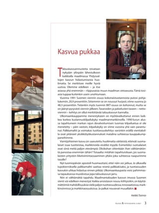 3TALOUS & YHTEISKUNTA 2l2007
4
28
4
44
Kuva:StudioAriIjäs
T
alouskasvuennusteita reivataan
nykyään ylöspäin lähestulkoon
kaikkialla maailmassa Yhdysval-
tojen kasvun hidastumisesta huo-
limatta. Se merkitsee meille hyviä
uutisia. Olemme edelleen – ja itse
asiassa yhä enemmän – riippuvaisia muun maailman vetoavusta.Tämä tosi-
asia tuppaa kuitenkin usein unohtumaan.
Vuonna 1991 Suomen viennin osuus kokonaistuotannosta putosi pohja-
lukemiin,20,9 prosenttiin.Sittemmin se on noussut hurjasti,viime vuonna jo
48,3 prosenttiin. Tietenkin myös tuonnin BKT-osuus on kohonnut, mutta se
on jäänyt pysyvästi viennin jälkeen.Tavaroiden ja palvelusten taseen – netto-
viennin – kehitys on ollut merkittävää talouskasvun kannalta.
Ulkomaankauppamme menestykseen on myötävaikuttanut ennen kaik-
kea korkea kustannuskilpailukyky maailmanmarkkinoilla. 1990-luvun alus-
sa tapahtuneen markan rajun devalvoitumisen tuomaa kilpailuetua ei ole
menetetty – päin vastoin, kilpailukyky on viime vuosina yhä vain parantu-
nut. Palkkamaltti ja voimakas tuottavuuskehitys varsinkin eräillä vientialoil-
la ovat pitäneet yksikkötyökustannukset matalina suhteessa kauppakump-
paneihimme.
Vientijohteinen kasvu on saavutettu huolimatta väitteistä, etteivät suoma-
laiset osaa tuotteistaa, markkinoida eivätkä myydä. Esimerkiksi ruotsalaiset
ovat siinä meitä paljon etevämpiä. Olisikohan sittenkään ihan välttämätön-
tä panostaa enemmän tähän? Toisaalta: mitähän tapahtuisikaan, jos suoma-
laisten yritysten liiketoimintaosaaminen yltäisi joka suhteessa naapurimme
tasolle?
Nyt tuomiopäivän apostoli huomauttaisi, ettei näin voi jatkua. Jo alkavalla
tupokierroksella palkkamaltti saattaa revetä palkkakisaksi, ja tuottavuuden
kasvukin uhkaa hidastua ennen pitkää. Ulkomaankaupasta voisi pahimmas-
sa tapauksessa muodostua jopa talouskasvun jarru.
Niin ei välttämättä tapahdu. Maailmantalouden kasvun imussa Suomen
vienti voi edelleen menestyä.Vaikka ansiotason nousu kiihtyisikin,on käyttä-
mättömiä mahdollisuuksia vielä paljon tuottavuudessa,innovaatioissa,mark-
kinoinnissa ja markkinaosuuksissa.Ja palkat nousevat muuallakin.■
HeikkiTaimio
Kasvua pukkaa
 