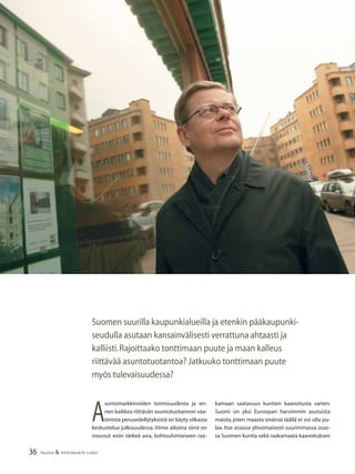 36 TALOUS & YHTEISKUNTA 2l2007
Suomen suurilla kaupunkialueilla ja etenkin pääkaupunki-
seudulla asutaan kansainvälisesti verrattuna ahtaasti ja
kalliisti.Rajoittaako tonttimaan puute ja maan kalleus
riittävää asuntotuotantoa? Jatkuuko tonttimaan puute
myös tulevaisuudessa?
A
suntomarkkinoiden toimivuudesta ja en-
nen kaikkea riittävän asuntotuotannon vaa-
timista perusedellytyksistä on käyty vilkasta
keskustelua julkisuudessa. Viime aikoina siinä on
noussut esiin tärkeä asia, kohtuuhintaiseen raa-
kamaan saatavuus kuntien kaavoitusta varten.
Suomi on yksi Euroopan harvimmin asutuista
maista, joten maasta sinänsä täällä ei voi olla pu-
laa. Itse asiassa ylivoimaisesti suurimmassa osas-
sa Suomen kuntia sekä raakamaata kaavoituksen
 