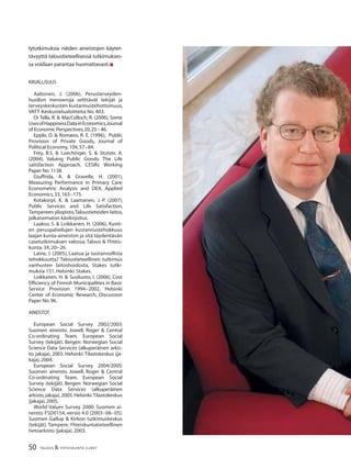 50 TALOUS & YHTEISKUNTA 2l2007
lytutkimuksia näiden aineistojen käytet-
tävyyttä taloustieteellisessä tutkimukses-
sa voidaan parantaa huomattavasti.n
KIRJALLISUUS
Aaltonen, J. (2006), Perusterveyden-
huollon menoeroja selittävät tekijät ja
terveyskeskusten kustannustehottomuus,
VATT-Keskustelualoitteita No. 403.
Di Tella, R. & MacCulloch, R. (2006), Some
UsesofHappinessDatainEconomics,Journal
of Economic Perspectives,20,25− 46.
Epple, D. & Romano, R. E. (1996), Public
Provision of Private Goods, Journal of
Political Economy,104,57−84.
Frey, B.S. & Luechinger, S. & Stutzer, A.
(2004), Valuing Public Goods: The Life
satisfaction Approach, CESIfo Working
Paper No.1138.
Giuffrida, A. & Gravelle, H. (2001),
Measuring Performance in Primary Care:
Econometric Analysis and DEA, Applied
Economics,33,163−175.
Kotakorpi, K. & Laamanen, J.-P. (2007),
Public Services and Life Satisfaction,
Tampereen yliopisto,Taloustieteiden laitos,
julkaisematon käsikirjoitus.
Laakso, S. & Loikkanen, H. (2006), Kunti-
en peruspalvelujen kustannustehokkuus
laajan kunta-aineiston ja sitä täydentävän
casetutkimuksen valossa, Talous & Yhteis-
kunta, 34, 20−26.
Laine, J. (2005), Laatua ja tuotannollista
tehokkuutta? Taloustieteellinen tutkimus
vanhusten laitoshoidosta, Stakes tutki-
muksia 151, Helsinki: Stakes.
Loikkanen, H. & Susiluoto, I. (2006), Cost
Efﬁciency of Finnish Municipalities in Basic
Service Provision 1994−2002, Helsinki
Center of Economic Research, Discussion
Paper No.96.
AINEISTOT
European Social Survey 2002/2003:
Suomen aineisto. Jowell, Roger & Central
Co-ordinating Team, European Social
Survey (tekijät). Bergen: Norwegian Social
Science Data Services (alkuperäinen arkis-
to, jakaja), 2003. Helsinki: Tilastokeskus (ja-
kaja),2004.
European Social Survey 2004/2005:
Suomen aineisto. Jowell, Roger & Central
Co-ordinating Team, European Social
Survey (tekijät). Bergen: Norwegian Social
Science Data Services (alkuperäinen
arkisto,jakaja),2005.Helsinki:Tilastokeskus
(jakaja),2005.
World Values Survey 2000: Suomen ai-
neisto. FSD0154, versio 4.0 (2003−06−05).
Suomen Gallup & Kirkon tutkimuskeskus
(tekijät). Tampere: Yhteiskuntatieteellinen
tietoarkisto (jakaja), 2003.
 