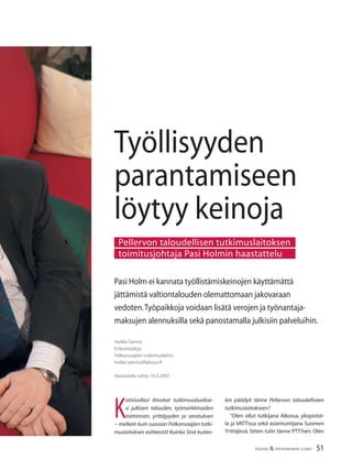 51TALOUS & YHTEISKUNTA 2l2007
Heikki Taimio
Erikoistutkija
Palkansaajien tutkimuslaitos
heikki.taimio@labour.ﬁ
Haastatelu tehty 16.3.2007
Pasi Holm ei kannata työllistämiskeinojen käyttämättä
jättämistä valtiontalouden olemattomaan jakovaraan
vedoten.Työpaikkoja voidaan lisätä verojen ja työnantaja-
maksujen alennuksilla sekä panostamalla julkisiin palveluihin.
Työllisyyden
parantamiseen
löytyy keinoja
K
otisivullasi ilmoitat tutkimusalueikse-
si julkisen talouden, työmarkkinoiden
toiminnan, yrittäjyyden ja verotuksen
− melkein kuin suoraan Palkansaajien tutki-
muslaitoksen esitteestä! Kuinka Sinä kuiten-
Pellervon taloudellisen tutkimuslaitoksen
toimitusjohtaja Pasi Holmin haastattelu
kin päädyit tänne Pellervon taloudelliseen
tutkimuslaitokseen?
”Olen ollut tutkijana Alkossa, yliopistol-
la ja VATTissa sekä asiantuntijana Suomen
Yrittäjissä. Sitten tulin tänne PTT:hen. Olen
 