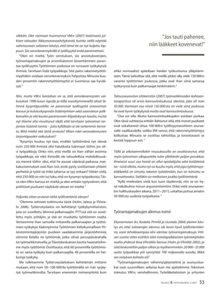 53TALOUS & YHTEISKUNTA 2l2007
räkkäin. Olet varmaan huomannut VM:n (2007) laatimasta jul-
kisen talouden liikkumavaraselvityksestä, kuinka siellä näyttää
vahvistuneen sellainen käsitys, että tämä tie on nyt kuljettu lop-
puun.Siis veronkevennyksillä ei työllisyyttä enää parannettaisi.
”Olen eri mieltä. Työn verotuksen, siis ansiotuloverojen,
työnantajamaksujen ja arvonlisäveron keventäminen paran-
taa työllisyyttä. Työttömien joukossa on runsaasti työkykyisiä
ihmisiä. Tarvitaan lisää työpaikkoja. Sitä paitsi rakennetyöttö-
myyttäkin voidaan veronkevennyksin helpottaa.Minusta kuu-
den prosentin rakennetyöttömyyttä ei Suomessa saa hyväk-
syä.”
Niin, mutta VM:n kantahan on se, että veronkevennysten vai-
kutukset 1990-luvun lopulla ja tällä vuosikymmenellä olivat lä-
hinnä kysyntäpuolella: ne paransivat työllisyyttä ostovoiman
kasvun ja kulutuskysynnän lisääntymisen sekä saavutetun palk-
kamaltin ja sitä kautta parantuneen kilpailukyvyn kautta,mutta
nyt tilanne olisi muuttunut sikäli, että tarvitaan työvoiman tar-
jontaa lisääviä toimia – joita kylläkään ei ole tarkemmin kerrot-
tu. Mitä mieltä olet tästä arviosta? Miten näet veronalennusten
tarjontapuolen vaikutukset?
”Kysymys kuuluu nyt taas, eivätkö työttömänä nyt olevat
noin 250 000 ihmistä olisi halukkaita tulemaan töihin, jos oli-
si työpaikkoja. Onko niin, että meillä on liian vähän avoimia
työpaikkoja, vai eikö ihmisillä ole taloudellisia mahdollisuuk-
sia mennä töihin siksi, että he asuvat väärässä paikassa, mat-
kakustannukset ovat liian isot,eivät pysty sovittamaan yhteen
perhettä ja työtä tai mikä tahansa se syy onkaan? Väitän vielä,
että 250 000 on niin iso luku,että on kysymys työpaikoista.Täs-
sä olen VM:n kanssa eri mieltä,ja olen erittäin tyytyväinen,että
poliittiset puolueet näyttävät olevan eri mieltä.”
Paljonko sitten arvioisit näitä työllistettäviä olevan?
”Olemme tehneet tutkimusta tästä (Holm, Jalava ja Ylösta-
lo 2006). Työterveyslaitos on kehittänyt työkykymittariston,
jota on sovellettu lähinnä palkansaajiin. PTT:ssä sitä on sovel-
lettu myös yrittäjiin, ja sitä on muokattu työttömien osalta.
Vertasimme ihan samoilla mittareilla palkansaajien ja työttö-
mien työkykyä.Käännyimme Työttömien Valtakunnallisen Yh-
teistoimintajärjestön puoleen saadaksemme järjestöihmisiä,
otimme Kelalta ne työttömät, jotka olivat peruspäivärahalla
tai työmarkkinatuella,jaTilastokeskuksen kautta haastattelim-
me myös työttömiä.Osoittautui,että 60 prosentilla työttömis-
tä on sama työkyky kuin palkansaajilla. 40 prosentilla on hei-
kompi työkyky.
Me tulkitsemme Työterveyslaitoksen kehittämän mittarin
mukaan, että noin 50−100 000:lla työttömällä on riski syrjäy-
tyä työmarkkinoilta. Tarvitaan enemmän toimenpiteitä kuin
ehkä normaalisti ajatellaan heidän työkuntonsa ylläpitämi-
seen. Tämä tarkoittaa sitä, että meillä pitäisi olla vielä 150 000:n
varanto työttömien joukossa, jotka ovat ihan siinä samassa
työkyvyssä kuin palkansaajat keskimäärin.”
Talousneuvoston sihteeristön (2007) työmarkkinoiden kohtaan-
toraportissa oli arvio kannustinloukussa olevista, joka oli noin
50 000. Varmaan osa niistä 150 000:sta on vielä siinä joukossa:
he ovat hyvin työkykyisiä mutta ovat kannustinloukussa.
”Osa voi olla. Mutta kannustinloukkujakin voidaan purkaa.
Olen tässä suhteessa erittäin ilahtunut siitä,että monet puolueet
ovat uskaltaneet ottaa 100 000:n työllisyystavoitteen seuraa-
valle vaalikaudelle, vaikka VM sanoo, että rakennetyöttömyys
kolkuttaa. Minusta se osoittaa tahtotilaa, ja toivottavasti se
kestää loppuun asti.”
Tällä ja aikaisemmillakin nousukausilla on osoittautunut, että
myös työvoiman ulkopuolelta tulee yllättävän paljon porukkaa.
Ilmeisesti suuri osa heistä on ollut opiskelijoita sekä kotiäiteinä
tai –isinä olleita,mutta nyt on kuultu myös,että jopa työttömyys-
eläkkeeltä on siirrytty takaisin työelämään, kun on katsottu se
kannattavaksi.Sielläkin on melkoinen joukko työllistettäviä.
”Kyllä mielestäni, vielä kun tuon täydennät, niin se on hy-
vä näkökulma minun argumentointiini. Ehkä vielä seuraavan-
kin hallituskauden aikana,2011−2015,uskaltaa puhua ainakin
50 000:sta uudesta työpaikasta.”
Työnantajamaksujen alennus toimii
Ekonomistien (ks. Koskela, Pirttilä ja Uusitalo 2004) yleinen käsi-
tys on, ettei tuloverojen alennus ole kovin hyvä työllistämiskei-
no, vaan tehokkaampaa olisi alentaa työnantajamaksuja. Viiti-
sen vuotta sitten esititkin tätä matalapalkkaisten työntekijöiden
osalta yhdessä Vesa Vihriälän kanssa (Holm ja Vihriälä 2002), ja
siitä keskusteltiin paljon silloin ja myöhemminkin.20 000−35 000
uutta työpaikkaa piti synnyttää 700 miljoonalla eurolla. Mikä
sen esityksen kohtalo oli?
”Työnantajamaksujen vähennysjärjestelmä ja suuruusluo-
kat ovat suunnilleen sellaisia kuin me ajattelimme. Tekninen
toteutus VM:n, verohallinnon, Työeläkelaitosten ja yritysten
”Jos tauti pahenee,
niin lääkkeet kovenevat!”
 