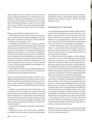 54 TALOUS & YHTEISKUNTA 2l2007
välillä oli myös suurin piirtein sellainen kuin olimme sen hah-
mottaneet. Meidän mielestämme olisi ollut hyvä, ettei se jär-
jestelmä olisi riippunut työntekijän iästä, mutta nyt se päätet-
tiin rajoittaa yli 54-vuotiaisiin. Silloin järjestelmän parissa olisi
ollut noin 700 000 työntekijää, kun siellä on nyt noin 120 000.
Toisin sanoen 120 000 yli 54-vuotiasta työskentelee palkalla,
joka on 2 000 euroa tai vähemmän, ja työsuhde on kokoaikai-
nen.”
Oletko seurannut,millaisia vaikutuksia tällä on ollut?
”Kokeilu käynnistyi vuoden 2006 alussa,joten ensimmäinen
vuosi on takana.Kun yritysten tilikaudet päättyvät vasta maa-
liskuun lopussa, meillä ei ole vielä tietoa, mikä tulee olemaan
ensimmäisen vuoden lopullinen saldo.
Ennakkotietoja meillä kuitenkin on. Minulla on verohallin-
non ajo päivättynä 8. helmikuuta, jolloin tukea oli käytetty 90
miljoonaan euroa.Budjetoitu tuki oli 120 miljoonaa euroa.Ar-
vioni on, että ensimmäisenä vuotena tullaan käyttämään tuo
budjetoitu määrä. Kokeilu on ollut erittäin menestyksellinen,
koska yleensä kun hallitus tekee uudistuksia, niin määräraho-
ja jää ensimmäisenä vuotena käyttämättä, kun verovelvolliset
eivät vielä tiedä,mistä on kysymys.Jos verrataan kotitalousvä-
hennykseen, jonka käyttö on asteittain lisääntynyt, niin se on
vasta 140 miljoonaa euroa vuodessa, ja se on ollut voimassa
10 vuotta. Tämä työnantajamaksujen vähennyskokeilu on ol-
lut voimassa yhden vuoden.
Järjestelmään on ilmoittautunut yli 9 000 työnantajaa.Vaik-
ka vaikutuksia ei ole arvioitu, niin kokeilu on jo osoittautunut
menestykseksi.Tämä on yllättänyt positiivisesti.”
Lapissa ja eräissä Saaristomeren kunnissa on kokeiltu saman-
tyyppistä työnantajamaksujen määräaikaista alentamista. Ossi
Korkeamäen ja Roope Uusitalon (2006) tutkimuksessa sen ei kui-
tenkaan todettu parantaneen työllisyyttä, vaan alennukset me-
nivät palkkoihin ja yritysten voittoihin.Miten arvioisit tätä kokei-
lua?
”Mielestäni pieni kritiikki siihen tutkimusasetelmaan oli se,
että kokeilun piiriin eivät päässeet ne yritykset, jotka olivat
saaneet kolmen viimeisen vuoden aikana jotakin muuta tukea
kuten investointitukea. Tietojeni mukaan investointitukia oli
myönnetty kasvaville yrityksille. Siis näin sotukokeiluun pääsi
mukaan heikommin kasvavia yrityksiä.Koska tutkijoilla ei ollut
tietoa yritystuista, edellä kuvattu valikoituvuus saattoi aiheut-
taa harhaa tuloksiin.
Minusta oli hyvin ilahduttavaa, että hallitus päätti jatkaa tä-
tä kokeilua.
Tutkimustulos nostaa esiin mielenkiintoisia ajatusleikke-
jä. Jos palkat nousevat, ja sehän varmaan olisi palkansaajajär-
jestöjen perimmäinen tavoite, niin miksi sitten monet palkan-
saajajärjestöt vastustivat tätä kokeilua? Toisaalta työnantajat
kannattavat tätä maksujen alennusta, mutta he vastustavat
palkkojen nousua.”
Matalapalkkatyön tuki myös nuorille
Luulen palkansaajajärjestöillä olleen sellainen epäilys,että työn-
antajat käärivät taskuihinsa koko maksujen alennuksen, ehkä
jopa enemmänkin.No,näin siinä sitten kävi,että se vahvisti mo-
lempien osapuolten asemaa. Äskettäin olet ehdottanut matala-
palkkaisen työn työnantajamaksujen alennuksen ulottamista
myös nuoriin,alle 26-vuotiaisiin (Holm 2007).Tähän käytettäisiin
130 me.Näet siis,että nyt on järkevämpää edetä askeleittain?
”On kaksi ryhmää, joilla on iän mukaan vaikeuksia työmark-
kinoilla − nuoret ja vanhat. Siihen, miten hallitus kirjoitti esi-
tyksensä ja perusteli vanhat, minun mielestäni jokainen voi
kirjoittaa ”nuoret”, eikä siinä minusta ole mitään ristiriitaa mis-
sään argumentaation kohdassa.
Me tiedämme, että nuorten kohdalla on vielä huolestutta-
vaa se, kuinka suuri osa nuorista ikäluokista ei saa muuta kuin
perusasteen koulutuksen: se on vielä 2000-luvulla ollut keski-
määrin noin 15 prosenttia.Pojilla on koulutuksen puolesta erit-
täin paljon ongelmia, mutta tutkimusten mukaan tytöille kou-
lutus näyttää sopivan.Pojat tarvitsisivat työpaikkoja,ja jos niitä
ei synny, niin niitä täytyy synnyttää. Silloin täytyy miettiä, että
koulusta tulee koko ajan työkykyisiä,hyviä nuoria,joille jostain
syystä koulu ei maistu.Heitä ei kannata ”pakkokouluttaa”.Ehkä
oltuaan pari vuotta töissä he kypsyisivät koulunkäyntiin.
Sitten tässä on sellainen hauska juju,että kun työnantajamak-
sujen alennus on tarkoitettu kokoaikaisille, me katsoimme – ja
tämä on tärkeää – että nuorista, jotka ovat kokoaikaisissa työ-
suhteissa, 71 prosenttia saa palkkaa alle 2 000 euroa. Nuorista
työssä olevista 40 prosenttia on osa-aikaisia. Tätä kokoaikaisil-
le jaettavaa tukea ei saa,jos työnantaja palkkaa työntekijän 120
tunniksi kuukaudessa. Jos työntekijä palkataan 140 tunniksi,
hän saa tukea.Työnantajalle on kustannusmielessä samanteke-
vää,palkkaako hän työntekijän 120 vai 140 tunniksi,mutta totta
kai työnantajan kannattaa ilman muuta ottaa ne 20 tuntia lisää.
Tämä tarkoittaa arviomme mukaan, että noin 5 000 nuorta
osa-aikaista henkilöä saisi kokoaikaisen työpaikan. Vaikka tä-
mä ensimmäinen työpaikka ei olisi ehkä paras mahdollinen,se
kuitenkin motivoisi,jos koulu ei maistu.”
Kritiikkiä on esitetty myös niin, että nuo rahat voitaisiin käyttää
kustannustehokkaammin jollakin muulla tavalla.Voitko kuvitel-
la,mitä ne muut tavat voisivat olla?
 