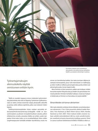 55TALOUS & YHTEISKUNTA 2l2007
”Kyllä on muitakin tapoja ja minun mielestäni työministeri-
ötä pitää kiittää,että niitä on käytetty.Työttömien työllistämis-
tukia on alettu entistä enemmän ohjata yksityiselle sektorille
ja poistaa sieltä sellaisia rajoitteita, jotka ovat estäneet niiden
käytön.
Työllistymistoimenpiteiden kirjoa voidaan perustella eri-
koissairaanhoito-kansanterveys-analogialla: meillä on kan-
santerveyteen ja yleiseen terveydenhuoltoon satsattu, jolloin
ehkäisemme ennalta sairauksia.Vaikka sen yhden uuden työ-
paikan hinta tulee isoksi, se on ennaltaehkäisyä. Sitten niiden
ongelmatapausten kohdalla tehdään täsmähoitoa, mutta me
emme voi täsmähoitaa kaikkia. Sen takia tarvitaan tällaisia jä-
reämpiä toimenpiteitä, joissa tuki-intensiteetti on kalliimpaa,
ja sitten meillä on tällaista pienempää tukea,jonka ehdot ovat
yleisempiä ja joka menee laajemmalle.
Moni ihminen ei ikinä sairastuisi,vaikkei saisi koskaan mitään
kansanterveyteen liittyvää asiaa,ja siinäkin siis panostukset me-
nevät joidenkin ihmisten kohdalta hukkaan,mutta kun kukaan
ei tiedä,kuka se ihminen on.Kannattaa siis tarjota kaikille.”
Elintarvikkeiden alv-kannan alentaminen
Olet myös äskettäin esittänyt elintarvikkeiden arvonlisäverokan-
nan alentamista 17:sta 12:een prosenttiin yhdessä Jaakko Kian-
derin, Timo Rauhasen ja Matti Virénin kanssa (Holm, Kiander,
Rauhanen ja Virén 2007). Tämä maksaisi teidän arvionne mu-
kaan valtiolle nettomääräisesti 300 me, mutta samalla kulutta-
jien reaalitulot ja kulutus kasvaisivat ja työllisyys paranisi.Tämä
on saanut osakseen kahdenlaista kritiikkiä.Yhtäältä ei oikein us-
Työnantajamaksujen
alennuskokeilu näyttää
onnistuneen erittäin hyvin.
Pasi Holmin mielestä ruuan arvonlisäveron
alennukselle ei ole esitetty toimivaa vaihtoehtoa
köyhille suunnattavien tulonsiirtojen muodossa.
 