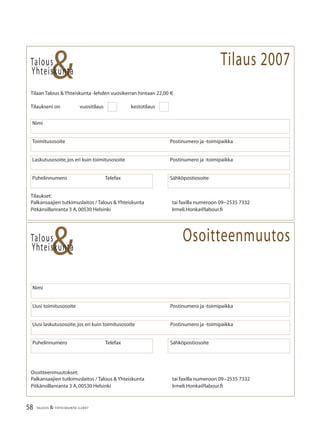 58 TALOUS & YHTEISKUNTA 2l
2007
Talous
&Yhteiskunta
Tilaan Talous & Yhteiskunta -lehden vuosikerran hintaan 22,00 €
Tilaukseni on vuositilaus kestotilaus
Puhelinnumero Telefax Sähköpostiosoite
Nimi
Laskutusosoite,jos eri kuin toimitusosoite Postinumero ja -toimipaikka
Talous
Puhelinnumero Telefax Sähköpostiosoite
Nimi
Uusi laskutusosoite,jos eri kuin toimitusosoite Postinumero ja -toimipaikka
Uusi toimitusosoite Postinumero ja -toimipaikka
&Yhteiskunta
Toimitusosoite Postinumero ja -toimipaikka
Tilaukset:
Palkansaajien tutkimuslaitos / Talous & Yhteiskunta tai faxilla numeroon 09−2535 7332
Pitkänsillanranta 3 A,00530 Helsinki Irmeli.Honka@labour.ﬁ
Osoitteenmuutos
Tilaus 2007
Osoitteenmuutokset:
Palkansaajien tutkimuslaitos / Talous & Yhteiskunta tai faxilla numeroon 09−2535 7332
Pitkänsillanranta 3 A,00530 Helsinki Irmeli.Honka@labour.ﬁ
 