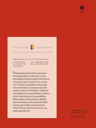 Pitkänsillanranta 3A, 6.krs 00530 Helsinki Finland
p. 09-2535 7330 (Tel. +358-9-2535 7330)
fax 09-2535 7332 (Fax +358-9-2535 7332)
www.labour.fi
Palkansaajien tutkimuslaitos harjoittaa
kansantaloudellista tutkimusta, seuraa
taloudellista kehitystä ja laatii sitä koskevia
ennusteita. Laitos on perustettu vuonna
1971 Työväen taloudellisen tutkimuslai-
toksen nimellä ja on toiminut nykyisellä
nimellä vuodesta 1993 lähtien. Tutkimuk-
sen pääalueita ovat työmarkkinat, julkinen
talous, makrotalous ja talouspolitiikka.
Palkansaajien tutkimuslaitosta ylläpitää
kannatusyhdistys, johon kuuluvat kaikki
Suomen ammatilliset keskusjärjestöt,
SAK, STTK ja AKAVA sekä suurin osa
näiden jäsenliitoista. Vuosikerta22,00 €
Irtonumero 7,00 €
ISSN 1236-7206
 