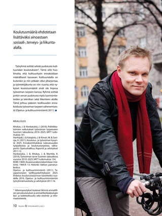 10 TALOUS  YHTEISKUNTA 2l
2011
Työryhmä esittää selvää pudotusta kult-
tuurialan koulutukseen
. Tämä siitä huo-
limatta, että kulttuurityön ennakoidaan
määrällisesti kasvavan. Kulttuurialalla on
kuitenkin jo niin pitkään ollut ylitarjontaa,
ja työntekijäkunta on niin nuorta, että ny-
kyiset koulutusmäärät eivät ole linjassa
työvoiman tarpeen kanssa. Ryhmä esittää
jonkin verran pudotusta myös luonnontie-
teiden ja tekniikan sekä liikenteen aloille.
Tämä johtuu pääosin teollisuuden enna-
koidusta työvoiman tarpeen vähenemises-
tä (Opetus- ja kulttuuriministeriö 2011).
Kirjallisuus
Ahokas, J.  Honkatukia, J. (2010), Politiikka-
toimien vaikutukset työvoiman tarpeeseen
Suomen taloudessa 2010–2025, VATT tutki-
muksia 161.
Hanhijoki, I. Katajisto, J. Kimari, M. Savi-
oja, H. (2011), Koulutus- ja työvoiman kysyn-
tä 2025. Ennakointituloksia tulevaisuuden
työpaikoista ja koulutustarpeista, välira-
portti. Opetushallitus, Raportit ja selvitykset
2011:12.
Honkatukia, J.  Ahokas, J.  Marttila, K.
(2010),Työvoiman tarve Suomen taloudessa
vuosina 2010–2025,VATT tutkimuksia 154.
KOM (1969),Koulutusrakennekomitean mie-
tintö. 1969:A 13. Helsinki: Valtion painatus-
keskus.
Opetus- ja kulttuuriministeriö (2011), Ta-
sapainoiseen työllisyyskehitykseen 2025.
Ehdotus koulutustarjonnan tavoitteiksi vuo-
delle 2016. Opetus- ja kulttuuriministeriön
työryhmämuistioita ja selvityksiä 2011:16.

Vähennysesitykset koskevat lähinnä ammatilli-
sen peruskoulutuksen ja ammattikorkeakoulujen
käsi- ja taideteollisuutta sekä viestintä- ja infor-
maatiotieteitä.
Koulutusmääriä ehdotetaan
lisättäväksi ainoastaan
sosiaali-,terveys- ja liikunta-
alalla.
 