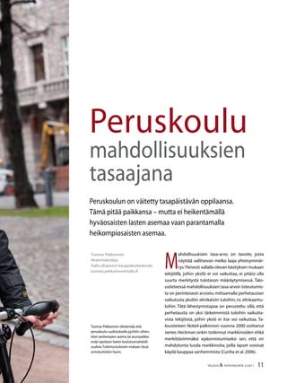 11TALOUS  YHTEISKUNTA 2l
2011
Tuomas Pekkarinen
Akatemiatutkija
Aalto yliopiston kauppakorkeakoulu
tuomas.pekkarinen@aalto.fi
Peruskoulu
mahdollisuuksien
tasaajana
Peruskoulun on väitetty tasapäistävän oppilaansa.
Tämä pitää paikkansa – mutta ei heikentämällä
hyväosaisten lasten asemaa vaan parantamalla
heikompiosaisten asemaa.
M
ahdollisuuksien tasa-arvo on tavoite, josta
näyttää vallitsevan melko laaja yhteisymmär-
rys.Yleisesti vallalla olevan käsityksen mukaan
tekijöillä, joihin yksilö ei voi vaikuttaa, ei pitäisi olla
suurta merkitystä tulotason määräytymisessä. Talo-
ustieteessä mahdollisuuksien tasa-arvon toteutumis-
ta on perinteisesti arvioitu mittaamalla perhetaustan
vaikutusta yksilön elinikäisiin tuloihin, ns.elinkaaritu-
loihin. Tätä lähestymistapaa on perusteltu sillä, että
perhetausta on yksi tärkeimmistä tuloihin vaikutta-
vista tekijöistä, joihin yksiö ei itse voi vaikuttaa. Ta-
loustieteen Nobel-palkinnon vuonna 2000 voittanut
James Heckman onkin todennut markkinoiden ehkä
merkittävimmäksi epäonnistumiseksi sen, että on
mahdotonta luoda markkinoita, joilla lapset voisivat
käydä kauppaa vanhemmista (Cunha et al.2006).
Tuomas Pekkarinen tähdentää,että
peruskoulu-uudistuksella pyrittiin siihen,
ettei vanhempien asema tai asuinpaikka
enää rajoittaisi lasten koulutusmahdolli-
suuksia.Tutkimustulosten mukaan tässä
onnistuttiinkin hyvin.
 