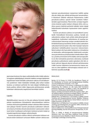 15TALOUS  YHTEISKUNTA 2l
2011
jaannutaankoulussa.Sensijaanuudistuksellaeiollutmitäänvaikutus-
ta loogiseen päättelykykyyn.Kuitenkin kaikkien armeijan käyttämien
kognitiivisten testien kohdalla uudistuksen vaikutus oli voimakkaam-
min positiivinen niiden kokelaiden kohdalla, jotka tulivat matalan
koulutus- ja tulotason perheistä. Siis myös kykyjen kohdalla perus-
koulu-uudistus vähensi niiden riippuvuutta perhetaustasta samalla
kuitenkaan vaikuttamatta negatiivisesti kenenkään tuloihin.
Lopuksi
Mahdollisuuksien tasa-arvo on tila, jota valtaosa ihmisistä näyttää
pitävän tavoiteltavana. Viimeaikainen taloustieteellinen tutkimus
osoittaa,että koulutuspolitiikalla voidaan vaikuttaa tähän tavoittee-
seen pääsyyn. Etenkin Suomen peruskoulu-uudistuksen vaikutuk-
set antavat ymmärtää, että peruskoulutuksen saatavuuteen vaikut-
tavat toimet muokkaavat vanhempien tulotason ja lasten tulojen ja
toisaalta kognitiivisten kykyjen välistä yhteyttä.
Suomen peruskoulu-uudistus vähensi vanhempien tulotason vai-
kutusta lasten tulotasoon tuntuvasti. Näiden tulosten valossa tasa-
laatuisen peruskoulutuksen tarjoaminen kaikille saattaa
olla yksi tekijä, joka selittää perhetaustan kansainvälises-
ti katsottuna vähäistä vaikutusta Pohjoismaissa. Lisäksi
peruskoulu-uudistus saavutti tämän tavoitteen heiken-
tämättä oppimistuloksia. Pikemminkin armeijan kognitii-
visista testeistä saadut tulokset viittaavat siihen, että uu-
distus paransi köyhistä perheistä tulleiden lasten kykyjä
heikentämättä kuitenkaan hyväosaisten lasten oppimis-
tuloksia.
Suomen peruskoulu-uudistus on luonnollisesti suoma-
laisille historiallisesti kiinnostava uudistus. Samalla sen
vaikutuksista voidaan myös yrittää vetää yleisempiä joh-
topäätöksiä. Uudistuksen tarkoituksena oli tasoittaa pe-
ruskoulutuksen laatueroja nostaen samalla kuitenkin kes-
kimääräistälaatuajatavoitteita.Tämänvuoksiuudistuksen
vaikutukset kertovat jotain siitä, miten koulujen laatuerot
vaikuttavat mahdollisuuksien tasa-arvon toteutumiseen.
Nämä tulokset olisi hyvä pitää mielessä, kun viimeaikoina
on keskusteltu valinnanvapauden lisäämisestä suomalai-
sessa peruskoulussa jo kolmannelta luokalta alkaen (Ope-
tus- ja kulttuuriministeriö 2010).Vaikka valinnanvapaudel-
la voi olla motivaatiota parantavia vaikutuksia, osoittavat
peruskoulu-uudistuksesta saadut opetukset, että näin ai-
kaiset valinnat riippuvat yleensä vahvasti perhetaustasta.
Lisäksi Suomen kaltaisessa harvaanasutussa maassa vaa-
rana on, ettei todellinen valinnanvapaus toteudu kuin ti-
heimmin asutuilla alueilla.
Kirjallisuus
Becker, G.S.  Tomes, N. (1979), An Equilibrium Theory of
the Distribution of Income and Intergenerational Mobility,
Journal of Political Economy,87,1153–1189.
Cunha, F.  Heckman, J.J.  Lochner, L.  Masterov, D.V. (2005),
Interpreting the Evidence on Life Cycle Skill Formation”,
teoksessa Hanushek, E.  Welch, F. (Eds.): The Handbook of
Economics of Education,North Holland,Amsterdam.
Opetus- ja kulttuuriministeriö (2010),Perusopetus 2020 – ylei-
set valtakunnalliset tavoitteet ja tuntijako,Opetus- ja kulttuu-
riministeriön työryhmämuistioita ja selvityksiä 2010:1.
Pekkala-Kerr, S.  Pekkarinen, T.  Uusitalo, R. (2009a), School
Tracking and Intergenerational Income Mobility: Evidence
from the Finnish Comprehensive School Reform, Journal of
Public Economics,93,965–973.
Pekkala-Kerr, S.  Pekkarinen, T.  Uusitalo, R. (2009b), School
Tracking and Development of Cognitive Skills, University of
Bonn,IZA Discussion Paper No.4058.
Solon,G.(2002),Cross-countryDifferencesinIntergenerational
Earnings Mobility, Journal of Economic Perspectives, 16, 59–
66.
Solon, G. (2004), A Model of Intergenerational Mobility
Variations over Time and Place, teoksessa Corak, M. (Ed.):
Generational Income Mobility in North America and Europe,
Cambridge:Cambridge University Press.
 