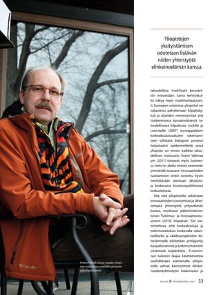 33TALOUS  YHTEISKUNTA 2l
2011
Antero Puhakka kysyy,nojaako yliopis-
tojen tulevaisuus todellakin yksityisiin
pääomasijoituksiin.
taloudellista merkitystä korostet-
tiin entisestään. Sama kehityskul-
ku näkyy myös maailmanlaajuises-
ti. Euroopan unionissa yliopistot on
valjastettu palvelemaan kilpailuky-
kyä ja alueiden menestymistä yhä
tiukkenevassa kansainvälisessä ta-
loudellisessa kilpailussa. Lockille ja
Lorentzille (2007) eurooppalaisen
korkeakoulutusalueen rakentami-
seen tähtäävä Bolognan prosessi
heijastaakin pakkomiellettä, jossa
yliopisto on ennen kaikkea talou-
dellinen instituutio. Kuten Välimaa
ym. (2011) toteavat, myös Suomes-
sa tieto on alettu entistä enemmän
ymmärtää tavarana. Innovaatioiden
tuottaminen onkin nostettu hyvin
merkittävään asemaan yliopisto-
ja koskevassa koulutuspoliittisessa
keskustelussa.
Sitä, että yliopistoilta odotetaan
innovaatioiden tuottamista ja lähei-
sempää yhteistyötä yrityselämän
kanssa, osoittavat pääministerive-
toisen Tutkimus- ja innovaationeu-
voston (2010) linjaukset: ”On var-
mistettava, että korkeakouluja ja
tutkimuslaitoksia koskevalla raken-
teellisella ja säädösympäristön ke-
hittämisellä edistetään yrittäjyyttä,
kaupallistamistajatutkimustulosten
siirtämistä käytäntöön…TI-toimin-
nan tulosten laajaa käyttöönottoa
vauhditetaan asettamalla yliopis-
toille vahvat kannustimet elinkei-
noelämäyhteistyön lisäämiseksi ja
Yliopistojen
yksityistämisen
odotetaan lisäävän
niiden yhteistyötä
elinkeinoelämän kanssa.
 