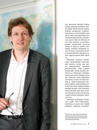 TALOUS  YHTEISKUNTA 2l
2011
Ville Heinonen näkee,että koulutustarjonnan
oikeasta suuntaamisesta tulee vastaisuudessa
aiempaakin tärkeämpää,kun työmarkkinoille
tulevat ikäluokat pienenevät.
että länsimaisen filosofian historia
voidaan palauttaa alaviitteiksi Antii-
kin Kreikan filosofi Platonin teoksiin.
Analogia suomalaiseen ennakointi-
keskusteluun on niin herkullinen,että
sitä on vaikea olla käyttämättä. Kou-
lutusrakennekomitea jätti mietintön-
sä jo vuonna 1969; sen tehtävänä oli
mm. laatia elinkeino- ja ammattira-
kenteen muuttumiseen perustuva
selvitys eri alojen ja asteiden mää-
rällisten suhteiden kehityksestä ot-
taen huomioon kansantulon kasvun
ja koulutusrakenteen kehityksen vä-
linen riippuvuussuhde (KOM 1969:A
13).
Mietinnössä kuvatussa menetel-
mässä kansantalouden kasvuvauh-
dille asetettiin tavoite, joka jaet-
tiin elinkeinoittaisiksi tuotannon
kasvuennusteiksi. Lisäksi arvioitiin
tuottavuuden kehitys kussakin elin-
keinossa ja elinkeinojen ammattija-
kauma, josta saatiin johdettua tarvit-
tava työvoiman määrä tehtävittäin.
Seuraavaksi arvioitiin eri koulutusas-
teilla ja –aloilla koulutettujen luku-
määrä käyttäen sisäänottolukuja, jot-
ka kerrottiin alojen läpäisyosuudella.
Aloittajat kerrottiin vielä ammatissa-
toimivuusluvuilla, jotta voitiin arvioi-
da koulutuksen ja työn vastaavuutta.
Lopuksi esitettiin koulutetun työvoi-
man tarve.
Vanhahtava terminologia muutet-
tuna vuoden 1969 Koulutusraken-
nekomitean kuvausta voisi käyttää
esityksenä nykyisestä ennakointi-
 
