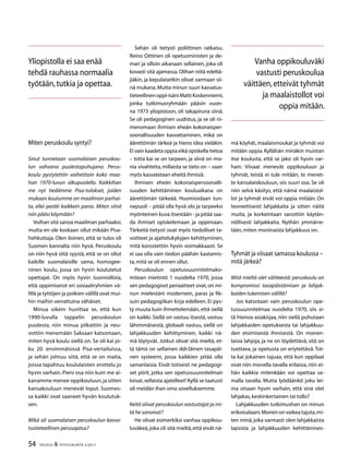 54 TALOUS  YHTEISKUNTA 2l
2011
Miten peruskoulu syntyi?
Sinut tunnetaan suomalaisen peruskou-
lun vahvana puolestapuhujana. Perus-
koulu pystytettiin vaiheittain koko maa-
han 1970-luvun alkupuolella. Kaikkihan
me nyt tiedämme Pisa-tulokset, joiden
mukaan koulumme on maailman parhai-
ta, ellei peräti kaikkein paras. Miten siinä
niin pääsi käymään?
Voihan sitä sanoa maailman parhaaksi,
mutta en ole koskaan ollut mikään Pisa-
hehkuttaja. Olen iloinen, että se tulos oli
Suomen kannalta niin hyvä. Peruskoulu
on niin hyvä siitä syystä, että se on ollut
kaikille suomalaisille sama, homogee-
ninen koulu, jossa on hyvin koulutetut
opettajat. On myös hyvin luonnollista,
että oppimiserot eri sosiaaliryhmien vä-
lillä ja tyttöjen ja poikien välillä ovat mui-
hin maihin verrattuina vähäiset.
Minua oikein huvittaa se, että kun
1990-luvulla tappelin peruskoulun
puolesta, niin minua pilkattiin ja neu-
vottiin menemään Saksaan katsomaan,
miten hyvä koulu siellä on. Se oli kai jo-
ku 20. ensimmäisissä Pisa-vertailuissa,
ja sehän johtuu siitä, että se on maita,
joissa tapahtuu koululaisten erottelu jo
hyvin varhain. Pieni osa niin kuin me ai-
kanamme menee oppikouluun,ja sitten
kansakouluun menevät loput. Suomes-
sa kaikki ovat saaneet hyvän koulutuk-
sen.
Mikä oli suomalaisen peruskoulun kasva-
tustieteellinen perusajatus?
Sehän oli tietysti poliittinen ratkaisu.
Reino Oittinen oli opetusministeri ja de-
mari ja silloin aikanaan sellainen, joka oli
kovasti sitä ajamassa. Olihan niitä edeltä-
jiäkin, ja kepulaisetkin olivat varmaan sii-
nä mukana. Mutta minun suuri kasvatus-
tieteellinenoppi-isäniMattiKoskenniemi,
jonka tutkimusryhmään pääsin vuon-
na 1973 yliopistoon, oli takapiruna siinä.
Se oli pedagoginen uudistus, ja se oli ni-
menomaan ihmisen eheän kokonaisper-
soonallisuuden kasvattaminen, mikä on
äärettömän tärkeä ja hieno idea vieläkin.
Ei vain kaadeta oppia eikä opiskella tietoa
– totta kai se on tarpeen, ja siinä on mo-
nia vivahteita,millaista se tieto on – vaan
myös kasvatetaan eheitä ihmisiä.
Ihmisen eheän kokonaispersoonalli-
suuden kehittäminen kouluaikana on
äärettömän tärkeää. Huomioidaan tun-
nepuoli – pitää olla hyvä olo ja tarpeeksi
myönteinen kuva itsestään - ja pitää saa-
da ihmiset opiskelemaan ja oppimaan.
Tärkeitä tietysti ovat myös tiedolliset ta-
voitteet ja ajattelukykyjen kehittyminen,
mitä korostettiin hyvin voimakkaasti. Se
ei saa olla vain tiedon päähän kaatamis-
ta,mitä se oli ennen ollut.
Peruskoulun opetussuunnitelmako-
mitean mietintö 1 vuodelta 1970, jossa
sen pedagogiset periaatteet ovat,on mi-
nun mielestäni modernein, paras ja fik-
suin pedagogiikan kirja edelleen. Ei pys-
ty muuta kuin ihmettelemään, että siellä
on kaikki. Siellä on vastuu itsestä, vastuu
lähimmäisestä, globaali vastuu, siellä on
lahjakkuuden kehittyminen, kaikki nä-
mä löytyvät. Jotkut olivat sitä mieltä, et-
tä tämä on sellainen ddr:läinen tasapäi-
nen systeemi, jossa kaikkien pitää olla
samanlaisia. Eivät totisesti ne pedagogi-
set piirit, jotka sen opetussuunnitelman
loivat,sellaista ajatelleet! Kyllä se taatusti
oli meidän ihan oma sovelluksemme.
Keitä olivat peruskoulun vastustajat ja mi-
tä he sanoivat?
He olivat esimerkiksi vanhaa oppikou-
luväkeä,joka oli sitä mieltä,että eivät nä-
mä köyhät,maalaismoukat ja tyhmät voi
mitään oppia. Kyllähän minäkin muistan
itse koulusta, että se jako oli hyvin var-
hain. Viisaat menevät oppikouluun ja
tyhmät, teistä ei tule mitään, te menet-
te kansalaiskouluun, siis suuri osa. Se oli
niin selvä käsitys, että nämä maalaistol-
lot ja tyhmät eivät voi oppia mitään. On
teoreettisesti lahjakkaita ja sitten näitä
muita, ja korkeintaan sanottiin käytän-
nöllisesti lahjakkaita. Nythän ymmärre-
tään,miten moninaista lahjakkuus on.
Tyhmät ja viisaat samassa koulussa –
mitä järkeä?
Mitä mieltä olet väitteestä: peruskoulu on
kompromissi tasapäistämisen ja lahjak-
kaiden tukemisen välillä?
Jos katsotaan vain peruskoulun ope-
tussuunnitelmaa vuodelta 1970, siis si-
tä hienoa asiakirjaa, niin siellä puhutaan
lahjakkaiden opetuksesta tai lahjakkuu-
den etsimisestä ihmisestä. On monen-
laisia lahjoja, ja ne on löydettävä, sitä on
tuettava, ja opetusta on eriytettävä. Tot-
ta kai jokainen tajuaa, että kun oppilaat
ovat niin monella tavalla erilaisia, niin ei-
hän kaikkia mitenkään voi opettaa sa-
malla tavalla. Mutta lyödäänkö joku lei-
ma otsaan hyvin varhain, että sinä olet
lahjakas,keskinkertainen tai tollo?
Lahjakkuuden tutkimushan on minun
erikoisalaani.Monenonvaikeatajuta,mi-
ten minä,joka varmasti olen lahjakkaista
lapsista ja lahjakkuuden kehittämises-
Yliopistolla ei saa enää
tehdä rauhassa normaalia
työtään,tutkia ja opettaa.
Vanha oppikouluväki
vastusti peruskoulua
väittäen,etteivät tyhmät
ja maalaistollot voi
oppia mitään.
 