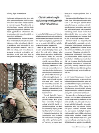 57TALOUS  YHTEISKUNTA 2l
2011
Tytöt ja pojat ovat erilaisia
Lukiot ovat tyttöistyneet, mikä lienee aika
lailla maailmanlaajuinen ilmiö. Koulutus-
taso alkaa olla naisilla miehiä korkeam-
pi monessa maassa. Toisaalta meillä on
oltu huolissaan nuorista miehistä, jotka
tuppaavat syrjäytymään enemmän kuin
naiset. Syytökset ovat kohdistuneet mm.
peruskouluun, että se suosii tyttöjä ja on
suunniteltu heitä varten.
Ehkä miehet saavat ansionsa mukaan.
Kyllä minä tiedän, kuinka jotkut naistut-
kijat ovat erittäin voimakkaasti sitä miel-
tä, että koulu suosii vain poikia, ja että
tytöt ovat huonossa asemassa. Totta kai
tytöt ovat kilttejä,usein verbaalisia ja so-
peutuvia verrattuna keskimäärin poi-
kiin. Mutta en nyt tiedä, mikä siellä on
niin tyttömäistä. Kyllä poikienkin on hy-
vä opiskella kieliä ja varmasti historiaa
ja kaikenlaisia yleissivistäviä aineita sekä
matematiikkaa. Ainahan se on ollut niin,
että pojat tulevat jäljessä,ja yläkoulussa-
han se on varsin näkyvää, kun tytöt ke-
hittyvät niin paljon nopeammin.
Onko se nyt koulun vika, että siellä
on vain kympin tyttöjä ja naisia opet-
tajina? En minä oikein sitäkään usko,
vaikka olenkin sitä mieltä, että koulus-
sa pitää olla sekä miehiä että naisia. On
äärimmäisen tärkeää,että olisi
miehiä enemmän. Mutta kun
nyt kuitenkin esimerkiksi kä-
den taidot ja käytännön hom-
mat ovat nousseet ihan eri ar-
voon kuin joskus aikaisemmin,
niin siitä puhutaan. Ennen po-
jat olivat viiden tunnin tyh-
miä jossakin yläkoulussa – he
olivat muka tyhmiä sen ajan
kun olivat siellä – mutta kun
he menivät koulusta ulos, niin
he osasivat tehdä käytännös-
sä vaikka mitä, vaikkapa korja-
ta opettajan auton siinä pihal-
la ohimennen.
Yleensä kuitenkin katson,
että se on kiinni jostakin so-
peutuvuudesta. Kun puhu-
taan esimerkiksi ”pohjoisen
pojista” ja tietyillä alueilla syr-
jäytyneistä pojista, niin kyllä
koulumenestys myös jollakin
tavalla aina hyvin voimakkaas-
ti riippuu kotitaustasta ja siitä
ympäristöstä, missä he elävät.
On varmaan vakava ongelma,
että näiden ”pohjoisen poiki-
en” menestys on huono, ja sit-
ten kun he häipyvät jonnekin, heitä ei
löydetä.
Varmaan pitäisi olla sellaista,että myös
kaikki pojat voisivat kunnostautua kou-
lussa. Se voi olla hyvin pienestä kiinni.
Joskus kehutaan ja nostetaan, että tule-
pas näyttämään semmoinen ja semmoi-
nen. Minä tiedän paljon ihan käytännön
esimerkkejä, miten status nousee. Kun
järjestetäänkin joku semmoinen tilai-
suus,että katsokaa,miten loistavaa tämä
on,niin he muistavat sen koko ikänsä.
Tämä on tietysti aika heppoista, että
tällä tavalla kaikki muuttuisi ja että kaik-
ki ne pojat, jotka häipyvät peruskoulun
jälkeen, opiskelisivatkin innolla. Mutta
olisi äärimmäisen tärkeää, että poikia ni-
menomaan yläkoulussa autettaisiin löy-
tämään omat vahvuutensa.Tässä tullaan
juuri lahjakkuuteen.Heidän lahjansa voi-
vat olla ihan mitä tahansa muuta kuin
sitä, että he saavat kokeista kymppejä.
Olen paljon haastatellut ja tutkinut lah-
jakkuutta ja ihmisten kokemuksia.Se voi
olla ihan käänteentekevää,mitä opettaja
kerran sanoi minulle ja minä raukka us-
koin sitä.
Se, että naisten koulutustason nousu yli
miesten koulutustason on enemmän tai
vähemmän yleismaailmallinen ilmiö, ker-
too siitä, että tämä ei johdu mitenkään si-
nänsä peruskoulusta. Mutta täytyy olla
yhteiskunnassa yleensä joitakin sellaisia
kehityssuuntia,jotkaesimerkiksieivätkan-
nusta poikia koulumaiseen opiskeluun.
Varmaan näin on. Mutta sanoin puoli-
tosissani, että nyt saavat miehet ansion-
sa mukaan. Kun katsotaan historiaa, niin
sehän on ollut niin, että vielä minun ai-
kanani tytöt kävivät vuoden pitempään
oppikoulua, jotta he pääsivät samaan
kuin pojat. Suomessa kuitenkin lienee
aika tasa-arvoista, mutta kyllä yliopisto-
maailmassakin hyvin pitkään naiset ovat
monilla aloilla väitelleet hirveän myö-
hään ja olleet ihan sekundakamaa.Tytöt
ovat tunnollisia ja ahkeria, ja kun sinän-
sä lahjakkuudessa ja älykkyydessä keski-
Olisi tärkeää tukea ylä-
koululaisia poikia löytämään
omat vahvuutensa.
 