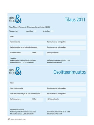 62 TALOUS  YHTEISKUNTA 2l
2011
Talous
Yhteiskunta
Uusi laskutusosoite,jos eri kuin toimitusosoite	 Postinumero ja -toimipaikka
Nimi
Uusi toimitusosoite	 Postinumero ja -toimipaikka
Puhelinnumero		 Telefax Sähköpostiosoite
Osoitteenmuutos
Talous
Tilaan Talous Yhteiskunta -lehden vuosikerran hintaan 22,00 €
Tilaukseni on		 vuositilaus		 kestotilaus
Nimi
Toimitusosoite	 Postinumero ja -toimipaikka
Laskutusosoite,jos eri kuin toimitusosoite	 Postinumero ja -toimipaikka
Puhelinnumero		 Telefax Sähköpostiosoite
Yhteiskunta Tilaus 2011
Tilaukset:
Palkansaajien tutkimuslaitos / Tilaukset	 tai faxilla numeroon 09−2535 7332
Pitkänsillanranta 3 A,00530 Helsinki 	 Irmeli.Honka@labour.fi
Osoitteenmuutokset:
Palkansaajien tutkimuslaitos / Tilaukset	 tai faxilla numeroon 09−2535 7332
Pitkänsillanranta 3 A,00530 Helsinki 	 Irmeli.Honka@labour.fi
 