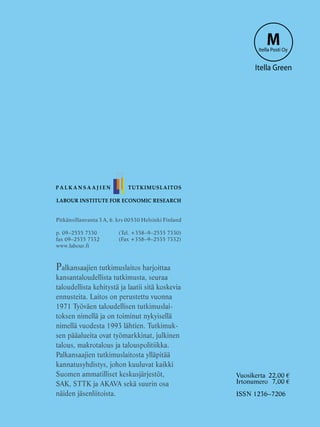 LABOUR INSTITUTE FOR ECONOMIC RESEARCH
Pitkänsillanranta 3 A, 6. krs 00530 Helsinki Finland
p. 09–2535 7330 	 (Tel. +358–9–2535 7330)
fax 09–2535 7332	 (Fax +358–9–2535 7332)
www.labour.fi
Palkansaajien tutkimuslaitos harjoittaa
kansantaloudellista tutkimusta, seuraa
taloudellista kehitystä ja laatii sitä koskevia
ennusteita. Laitos on perustettu vuonna
1971 Työväen taloudellisen tutkimuslai-
toksen nimellä ja on toiminut nykyisellä
nimellä vuodesta 1993 lähtien. Tutkimuk-
sen pääalueita ovat työmarkkinat, julkinen
talous, makrotalous ja talouspolitiikka.
Palkansaajien tutkimuslaitosta ylläpitää
kannatusyhdistys, johon kuuluvat kaikki
Suomen ammatilliset keskusjärjestöt,
SAK, STTK ja AKAVA sekä suurin osa
näiden jäsenliitoista.
P A L K A N S A A J I E N TUTKIMUSLAITOS
MItella Posti Oy
Itella Green
Vuosikerta	 22,00 €
Irtonumero	 7,00 €
ISSN 1236–7206
 