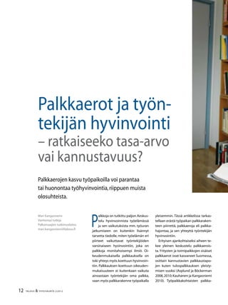 12 TALOUS & YHTEISKUNTA 2l
2012
P
alkkoja on tutkittu paljon.Keskus-
telu hyvinvoinnista työelämässä
ja sen vaikutuksista mm. työuran
jatkumiseen on kuitenkin lisännyt
tarvetta tiedolle, miten työelämän eri
piirteet vaikuttavat työntekijöiden
varsinaiseen hyvinvointiin, joka on
palkkoja monitahoisempi ilmiö. Oi-
keudenmukaisella palkkauksella on
toki yhteys myös koettuun hyvinvoin-
tiin. Palkkauksen koettuun oikeuden-
mukaisuuteen ei kuitenkaan vaikuta
ainoastaan työntekijän oma palkka,
vaan myös palkkarakenne työpaikalla
Mari Kangasniemi
Vanhempi tutkija
Palkansaajien tutkimuslaitos
mari.kangasniemi@labour.fi
Palkkaerojen kasvu työpaikoilla voi parantaa
tai huonontaa työhyvinvointia,riippuen muista
olosuhteista.
Palkkaerot ja työn-
tekijän hyvinvointi
– ratkaiseeko tasa-arvo
vai kannustavuus?
yleisemmin. Tässä artikkelissa tarkas-
tellaan erästä työpaikan palkkaraken-
teen piirrettä, palkkaeroja eli palkka-
hajontaa, ja sen yhteyttä työntekijän
hyvinvointiin.
Erityisen ajankohtaiseksi aiheen te-
kee yleinen keskustelu palkkaerois-
ta.Yritysten ja toimipaikkojen sisäiset
palkkaerot ovat kasvaneet Suomessa,
osittain kannustavien palkkaustapo-
jen kuten tulospalkkauksen yleisty-
misen vuoksi (Asplund ja Böckerman
2008,2010;Kauhanen ja Kangasniemi
2010). Työpaikkakohtaisten palkka-
 
