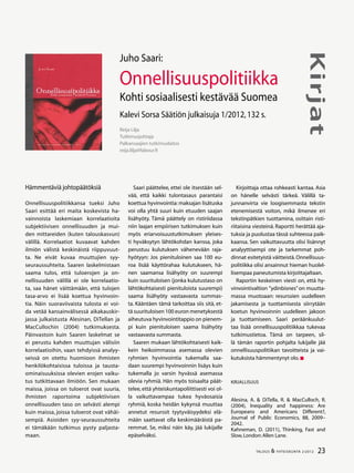 23TALOUS & YHTEISKUNTA 2l
2012
Kirjat
Hämmentäviä johtopäätöksiä
Onnellisuuspolitiikkansa tueksi Juho
Saari esittää eri maita koskevista ha-
vainnoista laskemiaan korrelaatioita
subjektiivisen onnellisuuden ja mui-
den mittareiden (kuten talouskasvun)
välillä. Korrelaatiot kuvaavat kahden
ilmiön välistä keskinäistä riippuvuut-
ta. Ne eivät kuvaa muuttujien syy-
seuraussuhteita. Saaren laskelmistaan
saama tulos, että tuloerojen ja on-
nellisuuden välillä ei ole korrelaatio-
ta, saa hänet väittämään, että tulojen
tasa-arvo ei lisää koettua hyvinvoin-
tia. Näin suoraviivaista tulosta ei voi-
da vetää kansainvälisessä aikakauskir-
jassa julkaistusta Alesinan, DiTellan ja
MacCullochin (2004) tutkimuksesta.
Päinvastoin kuin Saaren laskelmat se
ei perustu kahden muuttujan välisiin
korrelaatioihin, vaan tehdyissä analyy-
seissä on otettu huomioon ihmisten
henkilökohtaisissa tuloissa ja tausta-
ominaisuuksissa olevien erojen vaiku-
tus tutkittavaan ilmiöön. Sen mukaan
maissa, joissa on tuloerot ovat suuria,
ihmisten raportoima subjektiivisen
onnellisuuden taso on selvästi alempi
kuin maissa, joissa tuloerot ovat vähäi-
sempiä. Asioiden syy-seuraussuhteita
ei tämäkään tutkimus pysty paljasta-
maan.
Saari päättelee, ettei ole itsestään sel-
vää, että kaikki tulontasaus parantaisi
koettua hyvinvointia: maksajan lisätuska
voi olla yhtä suuri kuin etuuden saajan
lisähyöty. Tämä päättely on ristiriidassa
niin laajan empiirisen tutkimuksen kuin
myös eriarvoisuustutkimuksen yleises-
ti hyväksytyn lähtökohdan kanssa, joka
perustuu kulutuksen vähenevään raja-
hyötyyn: Jos pienituloinen saa 100 eu-
roa lisää käyttörahaa kulutukseen, hä-
nen saamansa lisähyöty on suurempi
kuin suurituloisen (jonka kulutustaso on
lähtökohtaisesti pienituloista suurempi)
saama lisähyöty vastaavasta summas-
ta. Kääntäen tämä tarkoittaa siis sitä, et-
tä suurituloisen 100 euron menetyksestä
aiheutuva hyvinvointitappio on pienem-
pi kuin pienituloisen saama lisähyöty
vastaavasta summasta.
Saaren mukaan lähtökohtaisesti kaik-
kein heikoimmassa asemassa olevien
ryhmien hyvinvointia tukemalla saa-
daan suurempi hyvinvoinnin lisäys kuin
tukemalla jo varsin hyvässä asemassa
olevia ryhmiä. Hän myös toisaalta päät-
telee, että yhteiskuntapoliittisesti voi ol-
la vaikuttavampaa tukea hyväosaisia
ryhmiä, koska heidän kykynsä muuttaa
annetut resurssit tyytyväisyydeksi elä-
mään saattavat olla keskimääräistä pa-
remmat. Se, miksi näin käy, jää lukijalle
epäselväksi.
Reija Lilja
Tutkimusjohtaja
Palkansaajien tutkimuslaitos
reija.lilja@labour.fi
Juho Saari:
Onnellisuuspolitiikka
Kohti sosiaalisesti kestävää Suomea
Kalevi Sorsa Säätiön julkaisuja 1/2012,132 s.
Kirjoittaja ottaa rohkeasti kantaa. Asia
on hänelle selvästi tärkeä. Välillä ta-
junnanvirta vie loogisemmasta tekstin
etenemisestä voiton, mikä ilmenee eri
tekstinpätkien tuottamina, osittain risti-
riitaisina viesteinä. Raportti herättää aja-
tuksia ja puolustaa tässä suhteessa paik-
kaansa. Sen vaikuttavuutta olisi lisännyt
analyyttisempi ote ja tarkemmat poh-
dinnat esitetyistä väitteistä.Onnellisuus-
politiikka olisi ansainnut hieman huolel-
lisempaa paneutumista kirjoittajaltaan.
Raportin keskeinen viesti on, että hy-
vinvointivaltion ”ydinbisnes”on muutta-
massa muotoaan: resurssien uudelleen
jakamisesta ja tuottamisesta siirrytään
koetun hyvinvoinnin uudelleen jakoon
ja tuottamiseen. Saari peräänkuulut-
taa lisää onnellisuuspolitiikkaa tukevaa
tutkimustietoa. Tämä on tarpeen, sil-
lä tämän raportin pohjalta lukijalle jää
onnellisuuspolitiikan tavoitteista ja vai-
kutuksista hämmentynyt olo.
Kirjallisuus
Alesina, A. & DiTella, R. & MacCulloch, R.
(2004), Inequality and happiness: Are
Europeans and Americans Different?,
Journal of Public Economics, 88, 2009–
2042.
Kahneman, D. (2011), Thinking, Fast and
Slow,London:Allen Lane.
 