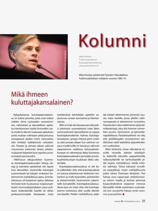 31TALOUS & YHTEISKUNTA 2l
2012
Kolumni
©JakkeNikkarinen/StudioSkaala
Mika Pantzar
Tutkimusprofessori
Kuluttajatutkimuskeskus
mika.pantzar@ncrc.fi
Mika Pantzar työskenteli Työväen Taloudellisen
Tutkimuslaitoksen tutkijana vuosina 1983–91.
Mikä ihmeen
kuluttajakansalainen?
Nykyaikaisessa kuluttajakansalaises-
sa on kolme piirrettä, jotka ovat tulleet
todeksi viime vuosisadan vaurastumi-
sen, valistuksen ja taloudellisen ajatte-
lun kehittymisen myötä. Ensinnäkin vas-
ta moderni aika toi mukanaan ajatuksen,
jonka mukaan valintojen pitää perustua
ensisijaisesti yksilön omiin intresseihin
eikä niinkään kollektiivisiin velvoittei-
siin. Toiseksi ja samaan aikaan valinnat
muuntuivat enemmän tiedon johdon-
mukaiseen käyttöön kuin tapoihin ja tot-
tumuksiin perustuviksi.
1900-luvun alkupuoliskon Suomes-
sa kuluttajakansalaisuuden tietoja, tai-
toja ja asenteita opiskelivat niin lapset
kuin aikuisetkin. Useimmille kuluttajan
suvereniteetti tai halujen mukaisen las-
kelmoinnin mahdollisuus,laatu- ja hinta-
tietoisuus, oli kaukainen ajatus. Valtaosa
ihmisistä koki kuuluvansa maaseutuyh-
teisön luonnonjärjestykseen, jossa puh-
taasti itsekeskeisille haluille oli vähän
purkautumisväyliä. Vastaavasti myös
työelämässä työntekijän ajateltiin so-
peutuvan omaan asemaansa ja tilantee-
seensa.
Näin ei enää ole.Kasvaessaan aikuisek-
si jokaisesta suomalaisesta tulee lähes
automaattisesti täysivaltainen ja osaava
kuluttajakansalainen. Kolmas kuluttaja-
kansalaisen syntyyn liittyvä piirre onkin
se, että samaan aikaan kun valinnan va-
paus markkinoilla on kasvanut, valinnan
vapautemme osallistua kulutusyhteis-
kuntaan on vähentynyt. Nyky-Suomessa
kuluttajakansalaiseksi synnytään ja kulu-
tusyhteiskuntaan kuulutaan lähes väis-
tämättä.
Kuluttajakansalaisuudessa ei ole ky-
se pelkästään siitä, että kuluttajuudesta
on tulossa yhteiskunnan keskeinen me-
kanismi ja malli tavaroiden, palveluiden
ja yleisemminkin hyvinvoinnin jakami-
selle kansalaisille. Kuluttajakansalaisuu-
dessa kyse on myös siitä, että kuluttaja-
asenne tunkeutuu alati uusille elämän
osa-alueille. Yksilön mahdollisuus päät-
tää arkisen tekemisensä rytmeistä nou-
see myös kentille, joissa yksilön valin-
nanvapautta ei aikaisemmin arvostettu.
Haastetuiksi tulee kaikkinainen järjestel-
mäkeskeisyys, joka yhä ilmenee esimer-
kiksi asunto-, hyvinvointi- ja työmarkki-
napolitiikassa. Paradoksaalisesti voi olla,
että yksilöllisyyden arvostaminen työ-
elämässä vaatii laadullisia järjestelmäta-
son uudistuksia.
Mikä tärkeintä, omaa elämäänsä et-
siville nörteille, elämän taiteilijoil-
le, leikkiville aikuisille, vapaaehtoisille
talkootyöläisille tai vanhushipeille pi-
tää tarjota mahdollisuus tehdä erilai-
sia valintoja. Toiset haluavat turvalli-
sia työpaikkoja, toiset mahdollisuutta
paeta talvea Thaimaan lämpöön. Yksi
haluaa asua vapaa-ajan yhdyskunnas-
sa, toinen maalla ja kolmas pienessä
kaupunkiyksiössä oopperan vieressä.
Nomadille riittää vaatimaton vuokrayk-
siö, kun suurperhe haluaa oman asun-
non ja puutarhan. 
 