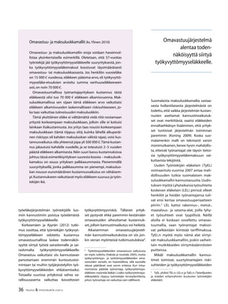 36 TALOUS & YHTEISKUNTA 2l
2012
työeläkejärjestelmän työntekijälle luo-
miin kannustimiin poistua työelämästä
työkyvyttömyyseläkkeelle.
Korkeamäen ja Kyyrän (2012) tutki-
mus osoittaa, että työntekijän työkyvyt-
tömyyseläkkeen odotettu kustannus
omavastuumallissa laskee todennäköi-
syyttä siirtyä työstä sairaslomalle ja sai-
raslomalta työkyvyttömyyseläkkeelle.
Omavastuu vaikuttaisi siis kannustavan
panostamaan enemmän kuntoutustoi-
mintaan tai muihin työjärjestelyihin työ-
kyvyttömyyseläkkeiden ehkäisemiseksi.
Toisaalta suurissa yrityksissä vahva va-
rallisuusasema vaikuttaa kasvattavan
työkyvyttömyysriskiä. Tällaiset yrityk-
set pystyvät ehkä paremmin kestämään
omavastuiden aiheuttamat kustannuk-
set,jolloin kannustinvaikutus voi heiketä.
Aikaisemman omavastuujärjestel-
män kannustinvaikutuksista on siis jon-
kin verran myönteisiä tutkimustuloksia4
.
4
	 Työttömyyseläkkeiden omavastuun vaikutusta
on myös tutkittu (Hakola ja Uusitalo 2005), mutta
työkyvyttömyys- ja työttömyyseläkkeiden oma-
vastuiden vertailu on haasteellista, sillä taustalla
olevat päätökset ovat varsin erilaisia. Kun irtisa-
nomisesta päättää työnantaja, työkyvyttömyys-
eläkkeen myöntää lääkäri.Lisäksi työkyvyttömyys-
eläkepäätös riippuu työntekijän terveydentilasta,
johon työnantaja voi vaikuttaa vain välillisesti.
Suomalaista maksuluokkamallia vastaa-
vasta hollantilaisesta järjestelmästä on
todettu, että vaikka järjestelmän kustan-
nusten asettamat kannustinvaikutuk-
set ovat merkittäviä, vaatisi eläkkeiden
ennaltaehkäisyn lisääminen, että yrityk-
set tuntisivat järjestelmän toiminnan
paremmin (Koning 2009). Koska suo-
malainenkin malli on teknisesti varsin
monimutkainen, lienee hyvin mahdollis-
ta, etteivät työnantajat ole täysin tietoi-
sia työkyvyttömyyseläkemaksuun vai-
kuttavista tekijöistä.
Uuden Työntekijän eläkelain (TyEL)
voimaantulo vuonna 2007 antaa mah-
dollisuuden tutkia suomalaisen mak-
suluokkamallin kannustavuutta.Uudis-
tuksen myötä Lyhytaikaisia työsuhteita
koskevan eläkelain (LEL) piirissä olleet
henkilöt ja heidän työnantajansa tuli-
vat ensi kertaa omavastuuperiaatteen
piiriin.5
LEL kattoi rakennus-, metsä-,
maatalous- ja satama-alat, joilla lyhy-
et työsuhteet ovat tyypillisiä. Näillä
aloilla ei koskaan sovellettu omavas-
tuumallia, vaan työnantajat maksoi-
vat pelkästään kiinteää tariffimaksua.
TyEL:n myötä myös nämä alat siirtyi-
vät maksuluokkamalliin, joskin vaiheit-
tain mutkikkaiden siirtymäsäännösten
puitteissa.
Mikäli maksuluokkamallin kannus-
timet toimivat, suurtyönantajien riski-
suhteiden ja työkyvyttömyyseläkkeiden
5
	 TyEL yhdisti TEL:n, LEL:n ja TaEL:n (Taiteilijoiden
ja eräiden erityisryhmiin kuuluvien työntekijäin
eläkelaki).
Omavastuujärjestelmä
alentaa toden-
näköisyyttä siirtyä
työkyvyttömyyseläkkeelle.
Omavastuu- ja maksuluokkamallit (ks.Ylinen 2010)
Omavastuu- ja maksuluokkamallin eroja voidaan havainnol-
listaa yksinkertaisella esimerkillä. Oletetaan, että 57-vuotias
työntekijä jää työkyvyttömyyseläkkeelle suuryrityksestä, jon-
ka työkyvyttömyyseläkemaksut koostuvat täysimääräisesti
omavastuu- tai maksuluokkaosasta. Jos henkilön vuosieläke
on 15 000 € vuodessa, eläkkeen pääoma-arvo, eli työkyvyttö-
myyseläke-etuuksien arvioitu summa vanhuuseläkkeeseen
asti,on noin 70 000 €.
Omavastuumallissa työnantajayrityksen kustannus tästä
eläkkeestä olisi tuo 70 000 € eläkkeen alkamisvuonna. Mak-
suluokkamallissa sen sijaan tämä eläkkeen arvo vaikuttaisi
eläkkeen alkamisvuoden laskennalliseen riskisuhteeseen, jo-
ka taas vaikuttaa tulevaisuuden maksuluokkiin.
Tämä yksittäinen eläke ei välttämättä vielä riitä nostamaan
yritystä korkeampaan maksuluokkaan, jolloin sille ei koituisi
lainkaan lisäkustannusta. Jos yritys taas nousisi korkeampaan
maksuluokkaan (tämä riippuu siitä, kuinka lähellä alkuperäi-
nen riskisyys oli kahden maksuluokan välistä rajaa), voisi kus-
tannusvaikutus olla yhteensä jopa yli 500 000 €.Tämä kustan-
nus jakautuisi kahdelle vuodelle, ja se toteutuisi 2–3 vuoden
päästä eläkkeen alkamisesta.Näin suuri kasvu kustannuksissa
johtuu tässä esimerkkiyrityksen suuresta koosta – maksuluok-
kamaksu on osuus yrityksen palkkasummasta. Pienemmällä
suuryrityksellä, jonka palkkasumma on pienempi, maksuluo-
kan nousun euromääräinen kustannusvaikutus on vähäisem-
pi.Kustannukseen vaikuttavat myös eläkkeen suuruus ja työn-
tekijän ikä.
 