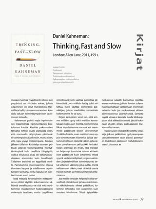 39TALOUS & YHTEISKUNTA 2l
2012
Kirjat
mukaan luottaa tyypillisesti silloin, kun
ympäristö on riittävän vakaa, jolloin
oppiminen on ollut mahdollista. Har-
millista kyllä, talousennustamisen koh-
dalla vakaan toimintaympäristön vaati-
mus ei toteudu.
Kahneman pohtii myös hyvinvoin-
nin määritelmää hämmentävien koe-
tulosten kautta. Kivulias paksusuolen
tähystys tehtiin osalle potilaista siten,
että normaalin tähystyksen päätteek-
si toimenpidettä jatkettiin, mutta siten,
että kipu pysyi miedompana. Kokeen
jälkeen tällaisen käsittelyn saaneet po-
tilaat pitävät toimenpidettä miellyt-
tävämpänä kuin tavallista tähystystä,
vaikka kivuliasta aikaa oli kokonaisuu-
dessaan enemmän kuin tavallisesti.
Tällainen arviointi on tyypillistä meil-
le. Painotamme muistissamme olevaa
tilanteen loppua ja miellämme tapah-
tuneen tarinana, jonka lopulla on suh-
teettoman suuri paino.
Mitä mittaria hyvinvoinnin mittaami-
sessa pitäisi käyttää: kokemaamme vä-
litöntä onnellisuutta vai sitä mitä myö-
hemmin muistamme? Todennäköisesti
molempia tarvitaan, mutta tyypillinen
onnellisuuskysely saattaa painottaa jäl-
kimmäistä. Jotta välitön hyöty tulisi mi-
tattua, tulee käyttää esimerkiksi päi-
väkirjaa, johon merkitään tunneittain
kokemamme ilo tai suru.
Kirjan keskeinen viesti on, että em-
me millään pysty eikä meidän kanna-
takaan koko ajan miettiä, toimimmeko
liikaa impulssiemme varassa vai teem-
mekö päätökset oikein järjestelmän
2 näkökulmasta, vaan meidän tulee op-
pia tunnistamaan tilanteita, joissa saa-
tamme helposti päätellä väärin,ja taval-
laan puhaltamaan peli poikki hetkeksi.
Kirjan premissi on myös, että meidän
on helpompi tunnistaa toisten virheel-
liset päätökset kuin omamme, mistä
syystä vertaismielipiteet, organisaatioi-
den järjestelmälliset toimintatavat, se-
kä sellainen sääntely, joka auttaa meitä
valitsemaan oikein, ovat tärkeitä osasia
hyvän elämän ja yhteiskunnan rakenta-
misessa.
Jos meille tehdään helpoksi valita ter-
veelliset elämäntavat ja kauaskantoises-
ta näkökulmasta oikeat päätökset, tu-
lemme tehneeksi niin useammin kuin
muuten tekisimme. Siispä työpaikka-
Jukka Pirttilä
Professori
Tampereen yliopisto
Tutkimuskoordinaattori
Palkansaajien tutkimuslaitos
jukka.pirttila@labour.fi
Daniel Kahneman:
Thinking,Fast and Slow
London:Allen Lane,2011,499 s.
ruokalassa salaatti kannattaa sijoittaa
ennen makkaraa, jolloin ihmiset tulevat
huomaamattaan valitsemaan enemmän
salaattia kuin jos ruoka-aineet olisivat
päinvastaisessa järjestyksessä. Samasta
syystä viinaa ei kannata tuoda lähikaup-
paan eikä eläkesäästämistä jättää koko-
naan yksilön oman, palkkapäivän itse-
kontrollin varaan.
Kyseessä on vetävästi kirjoitettu viisas
kirja, joka ei pelkästään pyri parempaan
taloustieteeseen vaan aidosti parempi-
en todellisten päätösten mahdollistami-
seen.Loistoteos.
 