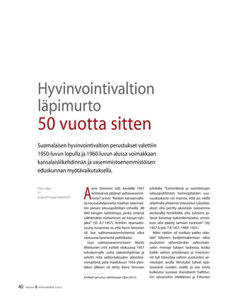 40 TALOUS & YHTEISKUNTA 2l
2012
Päivi Uljas
FT
puljas@mappi.helsinki.fi
Hyvinvointivaltion
läpimurto
50 vuotta sitten
Suomalaisen hyvinvointivaltion perustukset valettiin
1950-luvun lopulla ja 1960-luvun alussa voimakkaan
kansalaisliikehdinnän ja vasemmistoenemmistöisen
eduskunnan myötävaikutuksella.
A
arre Simonen (sd), keväällä 1957
tehtävänsä jättänyt valtiovarainmi-
nisteri arvioi: ”Kesken kansainvälis-
tä noususuhdannetta maahan rakennet-
tiin yleisen talouspolitiikan virheillä 80
000 hengen työttömyys, jonka sinänsä
välttämätön hoitaminen vei kassan tyh-
jäksi” (SS 8.7.1957). Kritiikin dramaatti-
suutta kuvannee se, että Aarre Simonen
oli itse valtionvarainministerinä ollut
vastuussa kyseisestä politiikasta.
Uusi valtionvarainministeri Martti
Miettunen (ml) esitteli elokuussa 1957
eduskunnalle uutta säästöohjelmaa ja
selvitti niitä valtiontalouden säästötoi-
menpiteitä, joita maaliskuun 1956 yleis-
lakon jälkeen oli tehty Aarre Simosen
johdolla: ”Esimerkkinä jo suoritettujen
talouspoliittisten toimenpiteiden suu-
ruusluokasta voi mainita, että jos näillä
ohjelmilla yhteensä toteutetut tulonlisä-
ykset olisi peritty yksistään tuloverona
yksityisiltä henkilöiltä, olisi tulovero pi-
tänyt korottaa kaksinkertaiseksi, ennen
kuin olisi päästy samaan tuottoon” (Vp
1957 II,ptk.7.8.1957,1489–1501).
Miksi valtion oli tuolloin pakko sääs-
tää? Silloisen budjettirakenteen takia
jouduttiin vähentämään valtiontalo-
uden menoja tulojen laskiessa, koska
kaikki valtion antolainaus ja investoin-
nit tuli toteuttaa valtion vuotuisten ve-
rotulojen avulla. Verotulot tulivat epä-
tasaisesti vuoden sisällä, ja osa niistä
kulkeutui suoraan itsenäisesti hallittui-
hin rahastoihin (Heikkinen ja TiihonenArtikkeli perustuu väitöskirjaan Uljas (2012).
 