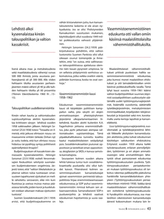 43TALOUS & YHTEISKUNTA 2l
2012
lisenä aikana maa- ja metsätaloudesta
sekä maatilataloudesta vähentyi runsas
500 000 ihmistä, joista avustavia per-
heenjäseniä oli yli 300 000. Alle viiden
hehtaarin tiloilta avustavien perheen-
jäsenten määrä väheni yli 40 ja alle kah-
den hehtaarin tiloilta yli 60 prosenttia
(Yleinen Väestölaskenta 1960 IV…13–
15).
Talouspolitiikan uudelleenarviointia
Kireän rahan kautta ja valtiontalouden
supistusohjelmaa alettiin kyseenalais-
taa kriittiseen sävyyn lehdissä vuoden
1958 sokkivaalien jälkeen. Helsingin Sa-
nomat (25.8.1958) totesi: ”Toisaalta on il-
meistä, että jatkuva elintason nousu on
maassamme erittäin tärkeää. Onhan nyt
jo voitu todeta, että kun elintaso nousu
hidastuu tai pysähtyy, syntyy poliittisesti
epämiellyttävä ilmapiiri”.
Budjettivajauksen eli kassakriisien ole-
massaolo kyseenalaistettiin. Helsingin
Sanomat (23.9.1958) esitteli Veronmak-
sajien Keskusliiton selvitystä suomalai-
sen budjettirakenteen ongelmista. Jär-
jestö totesi, että ”valtion liikelaitoksiin ja
yleensä valtion tuloa tuottavaan omai-
suuteen tapahtuneet sijoitukset on meil-
lä rahoitettu verovaroin, eikä niin kuin
Ruotsissa ja useissa muissa maissa pää-
asiassa lainoilla,joiden korot ja kuoletuk-
set voidaan aikanaan maksaa sijoitusten
tuotosta”.
Suomen Sosialidemokraatti (29.1.1959)
arvioi, että budjettivajauksemme on
vähän kiistanalainen juttu, kun kansan-
taloutemme laskenta ei ole aivan ny-
kyaikaista. Jos se olisi Yhdistyneiden
Kansakuntien suositusten mukainen,
käyttöbudjetti ollut vuodesta 1949 mil-
tei poikkeuksetta vahvasti ylijäämäi-
nen.
Helsingin Sanomien (24.2.1959) pää-
kirjoituksessa pohdittiin, että valtion
luotonotto Suomen Pankista olisi ollut
oikeaan osunut toimenpide ja ihme-
teltiin, että ”on outoa, että vallitsevas-
sa talouspoliittisessa ajattelussa olem-
me näin kauan pysyneet umpiossa. Se
on sellaista pitäytymistä vanhoissa us-
komuksissa, jotka vaikka ovatkin vääriä,
pidetään kunniassa, koska ne ovat van-
hoja.”
Vasemmistoenemmistön kausi
1958–1962
Eduskunnan vasemmistoenemmistön
kausi oli kärjekkään poliittisen kamp-
pailun vaihe, jota sävytti eri alojen
ammattiosastojen yhteistyöryhmien
järjestämä ulkoparlamentaarinen lii-
kehdintä. Kauden aloitti kuitenkin K.A.
Fagerholmin johtama enemmistöhalli-
tus, joka pyrki jatkamaan aiempaa val-
tiontalouden supistamislinjaa. Tämä
yöpakkahallituksena tunnettu koalitio
kaatui maalaisliittolaisten vetäydyttyä
pois. Sosialidemokraattien joutuivat op-
positioon ja taistelivat oman opposition-
sa, skogilaisten ja SKDL:n kanssa samois-
ta kannattajista.
Seuraavien kolmen vuoden aikana
lehtiä lukiessa tuntui kuin sosialidemo-
kraattisella puolueella olisi ollut kah-
det kasvot. Yhtenäisesti kolmen va-
semmistopuolueen kansanedustajat
ajoivat vasemmiston perinteistä talous-
poliittista linjaa enemmistöasemassaan
eduskunnassa, ja SDP puhui vasemmis-
toenemmistön nimissä kehuen sen ai-
kaansaannoksia. Samanaikaisesti SDP:n
puolueenjohto ja lehdistö vaativat
eduskunnan hajottamista ja uusia vaa-
leja.
Maalaisliittolaiset vähemmistöhalli-
tukset yrittivät puolestaan hallita va-
semmistoenemmistöistä eduskuntaa,
joka kumosi monet maalaisliiton ehdo-
tukset ja otti lainsäädäntövallan omiin
käsiinsä poikkeuksellisella tavalla. Tämä
lyhyt kausi vuosina 1959–1961 käänsi
valtion budjettipolitiikan suunnan,käyn-
nisti sosiaalipoliittisen uudistustyön sää-
tämällä uudet työttömyysturvajärjestel-
mät, lisäämällä vuosilomia, säätämällä
työeläkejärjestelmän, metsätyömiesten
minimipalkkalait, kirjailijoiden tekijänoi-
keuslait ja kirjastolait sekä mm. korotta-
malla useita kertoja lapsilisiä ja kansan-
eläkkeitä.
Uusi työttömyysturvajärjestelmä, vuo-
silomalaki ja työeläkejärjestelmä lähti-
vät liikkeelle yksityisten kansanedusta-
jien aloitteista, jotka tulivat eduskunnan
käsittelyyn valiokuntien ehdotuksina.
Erityisesti vuoden 1959 aikana kaikki
työväenpuolueet, erilaiset pienviljelijöi-
den, työttömien ja eri alojen ammatti-
osastojen sekä ammattiliittojen lähe-
tystöt olivat painostaneet eduskuntaa
työttömyysvakuutuslain puolesta. Työt-
tömyysvakuutuksen periaatekomite-
an mukaan työttömyysvakuutus oli tar-
koitus rakentaa palkkatyöllä päätulonsa
hankkiville kansaneläkelaitoksen yhte-
yteen (Työttömyysvakuutuksen periaa-
tekomitean mietintö 1958)..
Vaikka tämä
maalaisliittolaisen vähemmistöhallituk-
sen esittelemä työttömyysvakuutusla-
ki hyväksyttiin eduskunnassa, osa maa-
laisliiton oikeistosiiven kansanedustajia
äänesti kokoomuksen mukana lain le-
Lehdistö alkoi
kyseenalaistaa kireän
talouspolitiikan ja valtion
kassakriisit.
Vasemmistoenemmistöinen
eduskunta otti vallan omiin
käsiinsä maalaisliittolaisilta
vähemmistöhallituksilta.
 