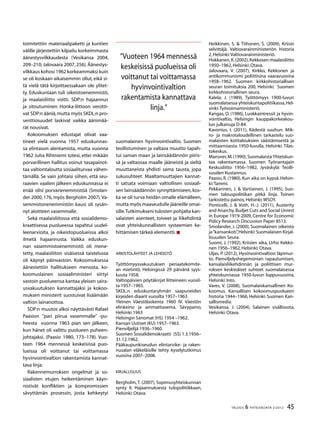 45TALOUS & YHTEISKUNTA 2l
2012
toimitettiin materiaalipaketti ja kuntien
välille järjestettiin kilpailu korkeimmasta
äänestysvilkkaudesta (Vesikansa 2004,
209–210; Jalovaara 2007, 256). Äänestys-
vilkkaus kohosi 1962 korkeammaksi kuin
se oli koskaan aikaisemmin ollut, eikä si-
tä vielä tätä kirjoittaessakaan ole ylitet-
ty. Eduskuntaan tuli oikeistoenemmistö,
ja maalaisliitto voitti. SDP:n hajaannus
ja sitoutuminen Honka-liittoon verotti-
vat SDP:n ääniä,mutta myös SKDL:n pro-
senttiosuudet laskivat vaikka äänimää-
rät nousivat.
Kokoomuksen edustajat olivat vaa-
tineet vielä vuonna 1957 eduskunnas-
sa elintason alentamista, mutta vuonna
1962 Juha Rihtniemi totesi, ettei mikään
porvarillinen hallitus voinut tasapainot-
taa valtiontaloutta sosiaaliturvaa vähen-
tämällä. Se vain johtaisi siihen, että seu-
raavien vaalien jälkeen eduskunnassa ei
enää olisi porvarienemmistöä (Smolan-
der 2000, 176, myös Bergholm 2007).Va-
semmistonenemmistön kausi oli sysän-
nyt aloitteen vasemmalle.
Sekä maalaisliitossa että sosialidemo-
kraattisessa puolueessa tapahtui uudel-
leenarvioita, ja oikeistopuolueissa alkoi
ilmetä hajaannusta. Vaikka eduskun-
nan vasemmistoenemmistö oli mene-
tetty, maalaisliiton sisäisessä taistelussa
oli käynyt päinvastoin. Kokoomuksessa
äänestettiin hallitukseen menosta, ko-
koomuslainen sosiaaliministeri siirtyi
vastoin puolueensa kantaa yleisen saira-
usvakuutuksen kannattajaksi ja kokoo-
muksen ministerit suostuivat lisäämään
valtion lainanottoa.
SDP:n muutos alkoi näyttävästi Rafael
Paasion ”pari piirua vasemmalle” -pu-
heesta vuonna 1963 pian sen jälkeen,
kun hänet oli valittu puolueen puheen-
johtajaksi. (Paasio 1980, 173–178). Vuo-
teen 1964 mennessä keskeisissä puo-
lueissa oli voittanut tai voittamassa
hyvinvointivaltion rakentamista kannat-
tava linja.
Rakennemurroksen ongelmat ja so-
siaalisten etujen heikentäminen käyn-
nistivät konfliktien ja kompromissien
sävyttämän prosessin, josta kehkeytyi
suomalainen hyvinvointivaltio. Suomen
teollistuminen ja valtava muutto tapah-
tui saman maan ja lainsäädännön piiris-
sä ja valtaosaa maalle jääneistä ja sieltä
muuttaneista yhdisti sama tausta, jopa
sukusuhteet. Maaltamuuttajien kannat-
ti satsata voimiaan valtiollisen sosiaali-
sen lainsäädännön synnyttämiseen, kos-
ka se oli turva heidän omalle elämälleen,
mutta myös maaseudulle jääneille omai-
sille.Tutkimukseni tulosten pohjalta kan-
salaisten asenteet, toiveet ja liikehdintä
ovat yhteiskunnallisten systeemien ke-
hittämisen tärkeä elementti.
Arkistolähteet ja lehdistö
Työttömyysvakuutuksen periaatekomite-
an mietintö, Helsingissä 29 päivänä syys-
kuuta 1958.
Valtiopäivien pöytäkirjat liitteineen vuosil-
ta 1957–1965.
SKDL:n eduskuntaryhmän saapuneiden
kirjeiden diaarit vuosilta 1957–1963
Yleinen Väestölaskenta 1960 IV. Väestön
elinkeino ja ammattiasema. Sävypaino,
Helsinki 1963
Helsingin Sanomat (HS) 1954 –1962.
Kansan Uutiset (KU) 1957–1963.
Pienviljelijä 1936–1960.
Suomen Sosialidemokraatti (SS) 1.3.1956–
31.12.1962.
Pääkaupunkiseudun elintarvike- ja raken-
nusalan eläkeläisille tehty kyselytutkimus
vuosina 2007–2008.
Kirjallisuus
Bergholm, T. (2007), Sopimusyhteiskunnan
synty II. Hajaannuksesta tulopolitiikkaan,
Helsinki:Otava.
Heikkinen, S. & Tiihonen, S. (2009), Kriisin
selvittäjä. Valtiovarainministeriön historia
2,Helsinki:Valtiovarainministeriö.
Hokkanen,K.(2002),Kekkosen maalaisliitto
1950–1962,Helsinki:Otava.
Jalovaara, V. (2007), Kirkko, Kekkonen ja
antikommunismi poliittisina vaaravuosina
1958–1962. Suomen kirkkohistoriallisen
seuran toimituksia 200, Helsinki: Suomen
kirkkohistoriallinen seura.
Kalela, J. (1989), Työttömyys 1900-luvun
suomalaisessa yhteiskuntapolitiikassa,Hel-
sinki:Työvoimaministeriö.
Kangas, O. (1986), Luokkaintressit ja hyvin-
vointivaltio, Helsingin kauppakorkeakou-
lun julkaisuja D-84.
Kavonius, I. (2011), Kädestä suuhun. Mik-
ro- ja makrotaloudellinen tarkastelu suo-
malaisten kotitalouksien säästämisestä ja
mittaamisesta 1950-luvulla, Helsinki: Tilas-
tokeskus.
Mansner,M.(1990),SuomalaistaYhteiskun-
taa rakentamassa. Suomen Työnantajain
Keskusliitto 1956–1982, Jyväskylä: Teolli-
suuden Kustannus.
Paasio, R. (1980), Kun aika on kypsä. Helsin-
ki:Tammi.
Pekkarinen, J. & Vartiainen, J. (1995), Suo-
men talouspolitiikan pitkä linja. Toinen
tarkistettu painos,Helsinki:WSOY.
Ponticelli, J. & Voth, H.-J. (2011), Austerity
and Anarchy.Budjet Cuts and Social Unrest
in Europe 1919-2009, Centre for Economic
Policy Research Discussion Paper 8513.
Smolander, J. (2000), Suomalainen oikeisto
ja“kansankoti”,Helsinki:Suomalaisen Kirjal-
lisuuden Seura.
Suomi, J. (1992), Kriisien aika, Urho Kekko-
nen 1956–1962,Helsinki: Otava.
Uljas, P. (2012), Hyvinvointivaltion läpimur-
to. Pienviljelyshegemonian rapautumisen,
kansalaisliikehdinnän ja poliittisen mur-
roksen keskinäiset suhteet suomalaisessa
yhteiskunnassa 1950-luvun loppuvuosina,
Helsinki:Into.
Vares, V. (2008), Suomalaiskansallinen Ko-
koomus. Kansallisen kokoomuspuolueen
historia 1944–1966, Helsinki: Suomen Kan-
sallismedia.
Vesikansa, J. (2004), Salainen sisällissota,
Helsinki:Otava.
”Vuoteen 1964 mennessä
keskeisissä puolueissa oli
voittanut tai voittamassa
hyvinvointivaltion
rakentamista kannattava
linja.”
 