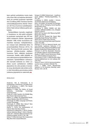 51TALOUS & YHTEISKUNTA 2l
2012
keen pyhistä symboleista mutta myös
siitä, miten liike voi kadottaa identiteet-
tinsä, jos symboli joudutaan repimään
alas (Lundberg 2003).Tanskassa kenties
varhaiseläkejärjestelmä efterløn (Peter-
sen 2011b) ja Suomessa työeläkejärjes-
telmä (Tyel) olisivat tällaisia pyhiä sym-
boleita.
Työväenliikkeen kannalta ongelmak-
si muodostuu se, että pyhiä symbolei-
ta joudutaan raastamaan alas. ATP hei-
tettiin roskakoriin. Efterløn -järjestelmää
leikattiin 1998, minkä seurauksena de-
mareitten kannatus mielipidemittaus-
ten mukaan laski välittömästi lähes 10
prosenttiyksikköä (Petersen 2011b, 13),
Helle Thorning-Schmidt joutunee leik-
kaamaan efterløn-etuuksia edelleen.
Suomessa Tyel:n eläkeikiä joudutaan
nostamaan. Kaikilla näillä tekijöillä on
oma vaikutuksensa työväenliikkeen kan-
natukseen. Työväenliikkeen tulevaisuu-
den kannalta keskeistä on, miten uu-
distaa suuren symboliarvon sisältävä
järjestelmä niin, että samalla ei menete-
tä omaa identiteettiä eikä tehdä turhik-
si niitä historiallisia ponnistuksia, joiden
tuloksena järjestelmä on rakennettu.
Kirjallisuus
Andersen, T.M. & Holmström, B. &
Honkapohja,S.& Korkman,S.& Söderström,
H.T. & Vartiainen, J. (2007), The Nordic
Model,Helsinki:ETLA.
Baldwin, P. (1990), The Politics of Social
Solidarity, Cambridge: Cambridge
University Press.
Childs, M. (1936), Sweden: the Middle Way,
New Haven:Yale University Press.
Dølvik, J. E. (2008), The Negotiated Nordic
Labour Markes.Oslo:FAFO (mimeo).
Fairclough, N (1989), Language and Power,
London:Routledge
Fairclough, N. (2000), New labour? New
Language? London:Routledge.
Geertz, C. (1974), The Interpretation of
Culture.New York:Basic Books.
Grönlund, K. & Westinen, J. (2012), Puolue-
valinta, teoksessa Borg, S. (toim.), Muutos-
vaalit 2011. Helsinki: Oikeusministeriö, Sel-
vityksiä ja ohjeita 16/2012,156–188.
Howe, F. (1936), Denmark.The Cooperative
Way,New York:Coward-McCann.
Kangas, O. (2008), Pohjoismaat – maailman
paras kolkka?, Yhteiskuntapolitiikka, 73,
357–367.
Lundberg, U. (2003), Juvelen i kronan,
Stockholm:Hjalmarson & Högberg.
Kvist, J. & Fritzell, J. & Hvinden, B. & Kangas,
O. (Eds.) (2012), Changing Social Equality,
Bristol:Policy Press.
Lundberg, U. (2005), SAMAK och den
nordiska välfärdsmodellens kris, Arbejder
Historie,4,68–87.
OECD (2011a), How’s Life? Measuring Well-
Being,Paris:OECD.
OECD (2011b), Divided We Stand. Why
Inequality Keeps Rising? Paris:OECD.
OECD (2012),Trade Union Density.
http://stats.oecd.org/Index.aspx?DataSet
Code=UN_DEN.
Petersen, K. (2011a), National, Nordic and
trans-Nordic, teoksessa Kettunen, P. &
Petersen,K.(Eds.),Beyond theWelfare State
Models,Cheltenham:Edward Elgar,41–64.
Petersen, K. (2011b), Bastarden. Historien
om efterløn,Odense:Universitetsforlaget.
Rueda, D. (2007), Social Democracy Inside
Out,Oxford:Oxford University Press.
Soininvaara, O. (2011), SATA-komitea. Miksi
asioista päättäminen on niin vaikeaa, Hel-
sinki:Teos.
Taimio, H.(toim.) (2010), Hyvinvointivaltion
suunta:nousu vai lasku?,Helsinki:TSL.
Visser, J. (2006), Union Membership
Statistics in 24 Countries, Monthly Labor
Review,129:1,38–49.
 